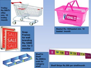 Trolley
Rs.300/Tr
olley
min. 10
trolley
/month



                                          Basket Rs.150/basket min. 10
            Snap                          basket /month
            Frames
            for wall
            branding
            Rs.12000
            min. for 3
            months

                         Shelf In
                         Shelf
                         Rs.2000/m
                         onth for
                         category
                         shelf       Shelf Strips Rs.500 per shelf/month
 