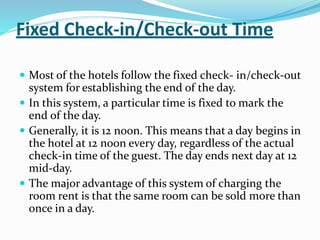 Fixed Check-in/Check-out Time
 Most of the hotels follow the fixed check- in/check-out
system for establishing the end of the day.
 In this system, a particular time is fixed to mark the
end of the day.
 Generally, it is 12 noon. This means that a day begins in
the hotel at 12 noon every day, regardless of the actual
check-in time of the guest. The day ends next day at 12
mid-day.
 The major advantage of this system of charging the
room rent is that the same room can be sold more than
once in a day.
 
