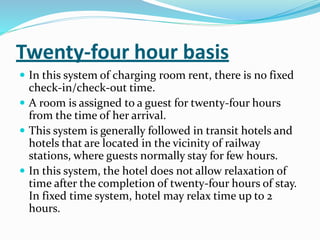 Twenty-four hour basis
 In this system of charging room rent, there is no fixed
check-in/check-out time.
 A room is assigned to a guest for twenty-four hours
from the time of her arrival.
 This system is generally followed in transit hotels and
hotels that are located in the vicinity of railway
stations, where guests normally stay for few hours.
 In this system, the hotel does not allow relaxation of
time after the completion of twenty-four hours of stay.
In fixed time system, hotel may relax time up to 2
hours.
 