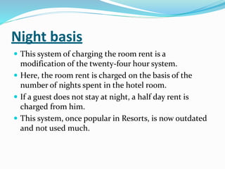Night basis
 This system of charging the room rent is a
modification of the twenty-four hour system.
 Here, the room rent is charged on the basis of the
number of nights spent in the hotel room.
 If a guest does not stay at night, a half day rent is
charged from him.
 This system, once popular in Resorts, is now outdated
and not used much.
 
