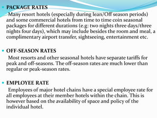  PACKAGE RATES
Many resort hotels (especially during lean/Off season periods)
and some commercial hotels from time to time coin seasonal
packages for different durations (e.g: two nights three days/three
nights four days), which may include besides the room and meal, a
complimentary airport transfer, sightseeing, entertainment etc.
 OFF-SEASON RATES
Most resorts and other seasonal hotels have separate tariffs for
peak and off-seasons. The off-season rates are much lower than
regular or peak-season rates.
 EMPLOYEE RATE
Employees of major hotel chains have a special employee rate for
all employees at their member hotels within the chain. This is
however based on the availability of space and policy of the
individual hotel.
 