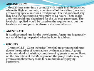  AIRLINE CREW
Most airlines enter into a contract with hotels in different cities
where its flights commute, wherein staff of the airline (crew) are
given a very special rate for a fixed period. Their duration of stay
may be a few hours upto a maximum of 24 hours. There is also
another special rate negotiated for the lay-over passengers. The
food-plan applied would be based on the requirement, but the
food element computed is also on a discounted basis.
 AGENT RATE
It is a discounted rate for the travel agents. Agent rate is generally
not valid during the period when he hotel is sold out.
 GROUPS
Groups (G.I.T - Guest inclusive Traveler) are given special rates
due to the number of rooms taken by them at a time. A group
under standard stipulation, comprises of 15 guests or more. Based
on the discretion of the Management, the group leader may be
given a complimentary room for a minimum of 15 paying
customers.
 