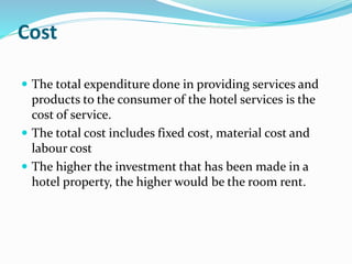 Cost
 The total expenditure done in providing services and
products to the consumer of the hotel services is the
cost of service.
 The total cost includes fixed cost, material cost and
labour cost
 The higher the investment that has been made in a
hotel property, the higher would be the room rent.
 
