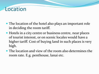Location
 The location of the hotel also plays an important role
in deciding the room tariff.
 Hotels in a city centre or business centre, near places
of tourist interest, or on scenic locales would have a
higher tariff. Cost of buying land in such places is very
high.
 The location and view of the room also determines the
room rate. E.g. penthouse, lanai etc.
 