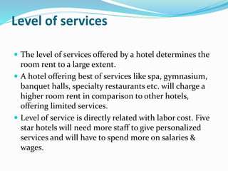 Level of services
 The level of services offered by a hotel determines the
room rent to a large extent.
 A hotel offering best of services like spa, gymnasium,
banquet halls, specialty restaurants etc. will charge a
higher room rent in comparison to other hotels,
offering limited services.
 Level of service is directly related with labor cost. Five
star hotels will need more staff to give personalized
services and will have to spend more on salaries &
wages.
 