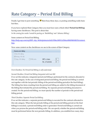 Rate	Category	–	Period	End	Billing	
Finally I get time to post something.      Been busy these days, so posting something really basic
but then..

If you have explored Rate Category then you must have seen a block titled ‘Period End Billing‘
having some checkboxes. This post is about that.
In the coming few weeks I would be posting on ‘Backbilling’ and ‘Advance Billing’.

Some content on Period End Billing.
http://help.sap.com/erp2005_ehp_06/helpdata/en/6d/c938ea34f911d3b4ce006094b9db76/content.
htm

Now some content on the checkboxes we see in the screen of Rate Category.




First Checkbox: No Period End Billing is self-understood

Second Checkbox: Period End Billing Integrated with Last Bill
If we set this indicator, integrated period-end billing is performed for the contracts allocated to
this rate category. In the case of integrated period-end billing, the period-end billing is carried
out together with the last periodic billing of the period-end billing period(or the final billing).
The billing line items resulting from the period-end billing are added to the billing document of
the billing that initiated the period-end billing. No separate period-end billing document is
created. For the period-end billing, we must specify the number of periods in the period-end
billing period.

Third Checkbox: Separate Period End Billing.
If we set this indicator, a separate period-end billing is executed for the contracts allocated to
this rate category. When the last periodic billing of the period-end billing period (or the final
billing) is executed, a period-end billing order is generated. Period-end billing is carried out
when you process the period-end billing order. We can specify whether the period-end billing
must be performed before the next periodic billing. In addition, you establish how many days
 