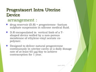 Progestasert Intra UterineProgestasert Intra Uterine
DeviceDevice
arrangement :
drug reservoir (D.R) = progesterone -barium
sulphate suspension in silicone medical fluid.
D.R encapsulated in vertical limb of a T-
shaped device walled by a non-porous
membrane of ethylene-vinyl acetate co-
polymer.
Designed to deliver natural progesterone
continuously in uterine cavity at a daily dosage
rate of at least 65 μg/day to achieve
contraception for 1 year.
June 5, 2016 13
 