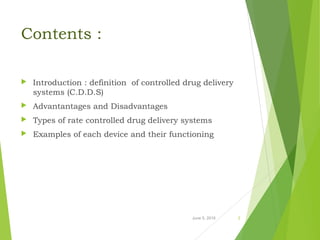 Contents :
 Introduction : definition of controlled drug delivery
systems (C.D.D.S)
 Advantantages and Disadvantages
 Types of rate controlled drug delivery systems
 Examples of each device and their functioning
June 5, 2016 2
 