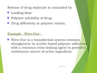 Release of drug molecule is controlled by
Loading dose
Polymer solubility of drug
Drug diffusivity in polymer matrix.
Example . Nitro-Dur :
Nitro-Dur is a transdermal system contains
nitroglycerin in acrylic-based polymer adhesives
with a resinous cross-linking agent to provide a
continuous source of active ingredient.
June 5, 2016 20
 