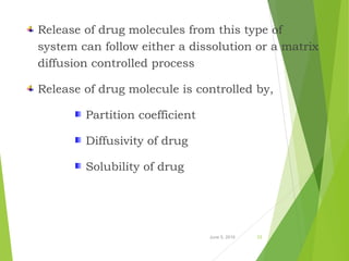 Release of drug molecules from this type of
system can follow either a dissolution or a matrix
diffusion controlled process
Release of drug molecule is controlled by,
Partition coefficient
Diffusivity of drug
Solubility of drug
June 5, 2016 23
 
