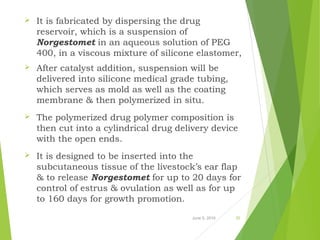June 5, 2016 25
 It is fabricated by dispersing the drug
reservoir, which is a suspension of
Norgestomet in an aqueous solution of PEG
400, in a viscous mixture of silicone elastomer,
 After catalyst addition, suspension will be
delivered into silicone medical grade tubing,
which serves as mold as well as the coating
membrane & then polymerized in situ.
 The polymerized drug polymer composition is
then cut into a cylindrical drug delivery device
with the open ends.
 It is designed to be inserted into the
subcutaneous tissue of the livestock’s ear flap
& to release Norgestomet for up to 20 days for
control of estrus & ovulation as well as for up
to 160 days for growth promotion.
 