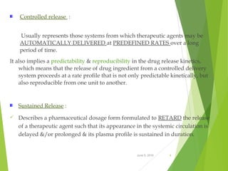 June 5, 2016 4
Controlled release :
Usually represents those systems from which therapeutic agents may be
AUTOMATICALLY DELIVERED at PREDEFINED RATES over a long
period of time.
It also implies a predictability & reproducibility in the drug release kinetics,
which means that the release of drug ingredient from a controlled delivery
system proceeds at a rate profile that is not only predictable kinetically, but
also reproducible from one unit to another.
Sustained Release :
 Describes a pharmaceutical dosage form formulated to RETARD the release
of a therapeutic agent such that its appearance in the systemic circulation is
delayed &/or prolonged & its plasma profile is sustained in duration.
 
