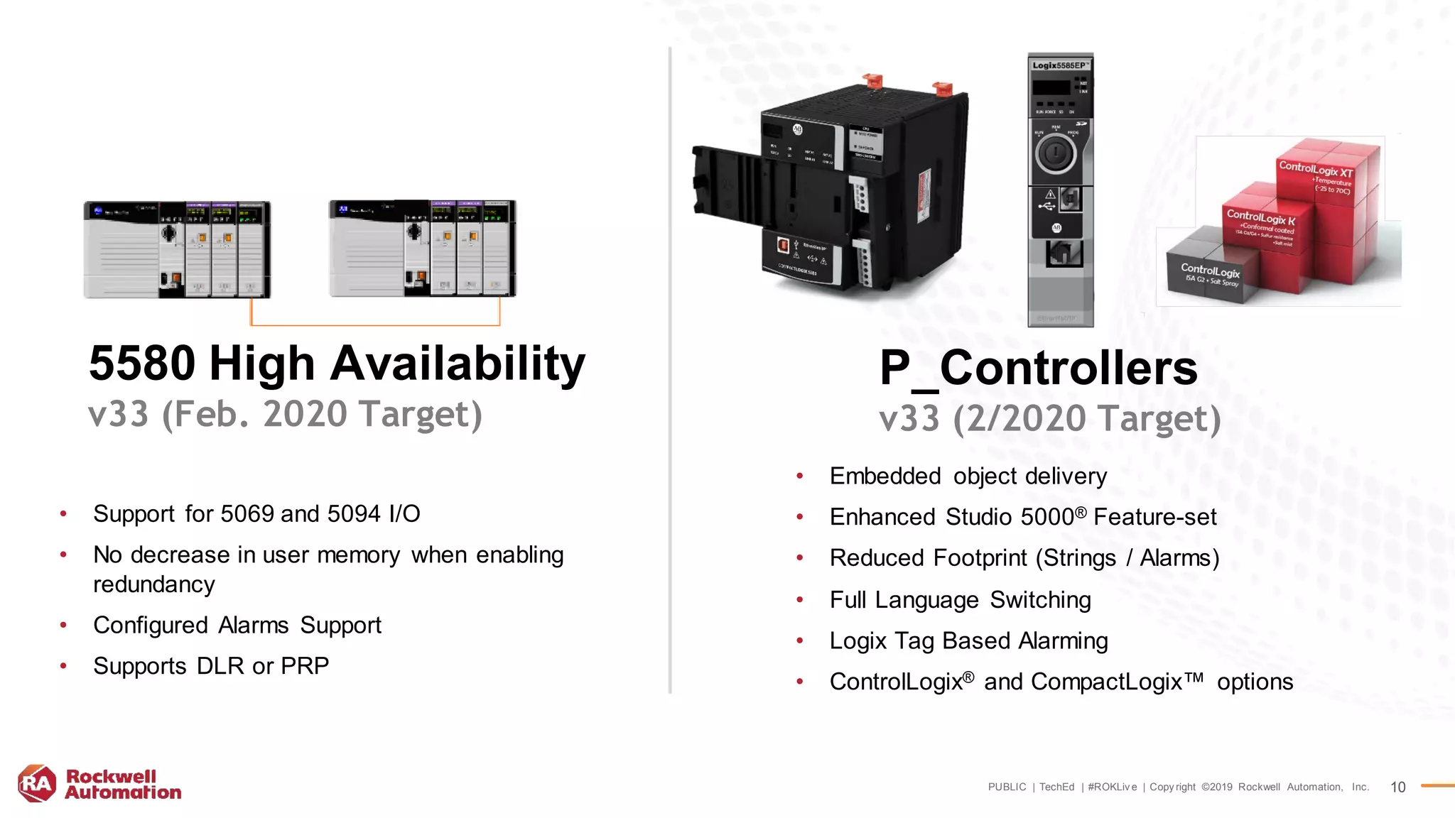 PUBLIC | TechEd | #ROKLiv e | Copy right ©2019 Rockwell Automation, Inc. 10
• Support for 5069 and 5094 I/O
• No decrease in user memory when enabling
redundancy
• Configured Alarms Support
• Supports DLR or PRP
5580 High Availability
v33 (Feb. 2020 Target)
P_Controllers
v33 (2/2020 Target)
• Embedded object delivery
• Enhanced Studio 5000® Feature-set
• Reduced Footprint (Strings / Alarms)
• Full Language Switching
• Logix Tag Based Alarming
• ControlLogix® and CompactLogix™ options
 