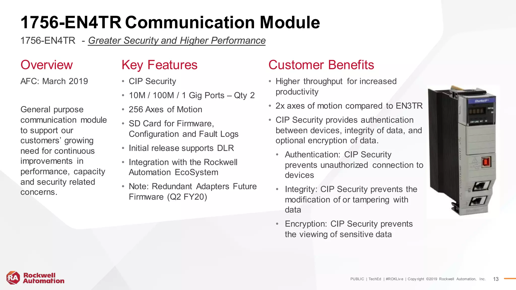 PUBLIC | TechEd | #ROKLiv e | Copy right ©2019 Rockwell Automation, Inc. 13
1756-EN4TR Communication Module
Overview
AFC: March 2019
General purpose
communication module
to support our
customers’ growing
need for continuous
improvements in
performance, capacity
and security related
concerns.
Key Features
• CIP Security
• 10M / 100M / 1 Gig Ports – Qty 2
• 256 Axes of Motion
• SD Card for Firmware,
Configuration and Fault Logs
• Initial release supports DLR
• Integration with the Rockwell
Automation EcoSystem
• Note: Redundant Adapters Future
Firmware (Q2 FY20)
Customer Benefits
• Higher throughput for increased
productivity
• 2x axes of motion compared to EN3TR
• CIP Security provides authentication
between devices, integrity of data, and
optional encryption of data.
• Authentication: CIP Security
prevents unauthorized connection to
devices
• Integrity: CIP Security prevents the
modification of or tampering with
data
• Encryption: CIP Security prevents
the viewing of sensitive data
1756-EN4TR - Greater Security and Higher Performance
 