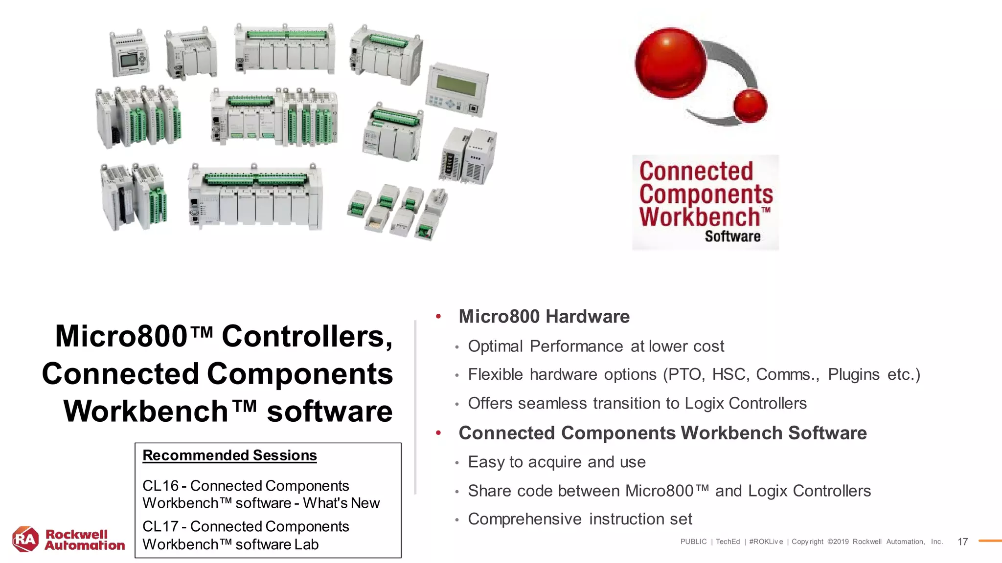 PUBLIC | TechEd | #ROKLiv e | Copy right ©2019 Rockwell Automation, Inc. 17
Micro800™ Controllers,
Connected Components
Workbench™ software
• Micro800 Hardware
• Optimal Performance at lower cost
• Flexible hardware options (PTO, HSC, Comms., Plugins etc.)
• Offers seamless transition to Logix Controllers
• Connected Components Workbench Software
• Easy to acquire and use
• Share code between Micro800™ and Logix Controllers
• Comprehensive instruction set
Recommended Sessions
CL16 - Connected Components
Workbench™ software - What's New
CL17 - Connected Components
Workbench™ software Lab
 
