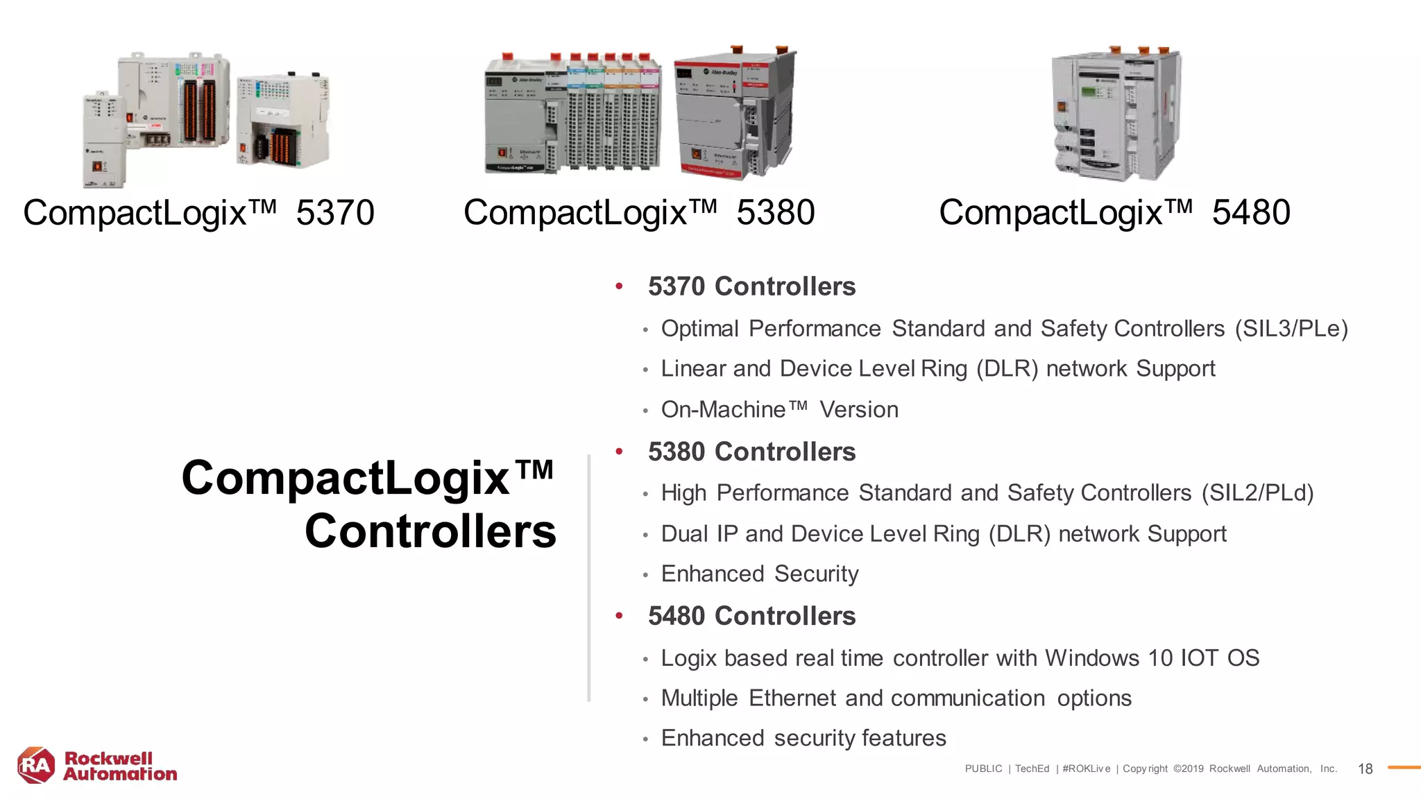 PUBLIC | TechEd | #ROKLiv e | Copy right ©2019 Rockwell Automation, Inc. 18
CompactLogix™
Controllers
CompactLogix™ 5370 CompactLogix™ 5380 CompactLogix™ 5480
• 5370 Controllers
• Optimal Performance Standard and Safety Controllers (SIL3/PLe)
• Linear and Device Level Ring (DLR) network Support
• On-Machine™ Version
• 5380 Controllers
• High Performance Standard and Safety Controllers (SIL2/PLd)
• Dual IP and Device Level Ring (DLR) network Support
• Enhanced Security
• 5480 Controllers
• Logix based real time controller with Windows 10 IOT OS
• Multiple Ethernet and communication options
• Enhanced security features
 