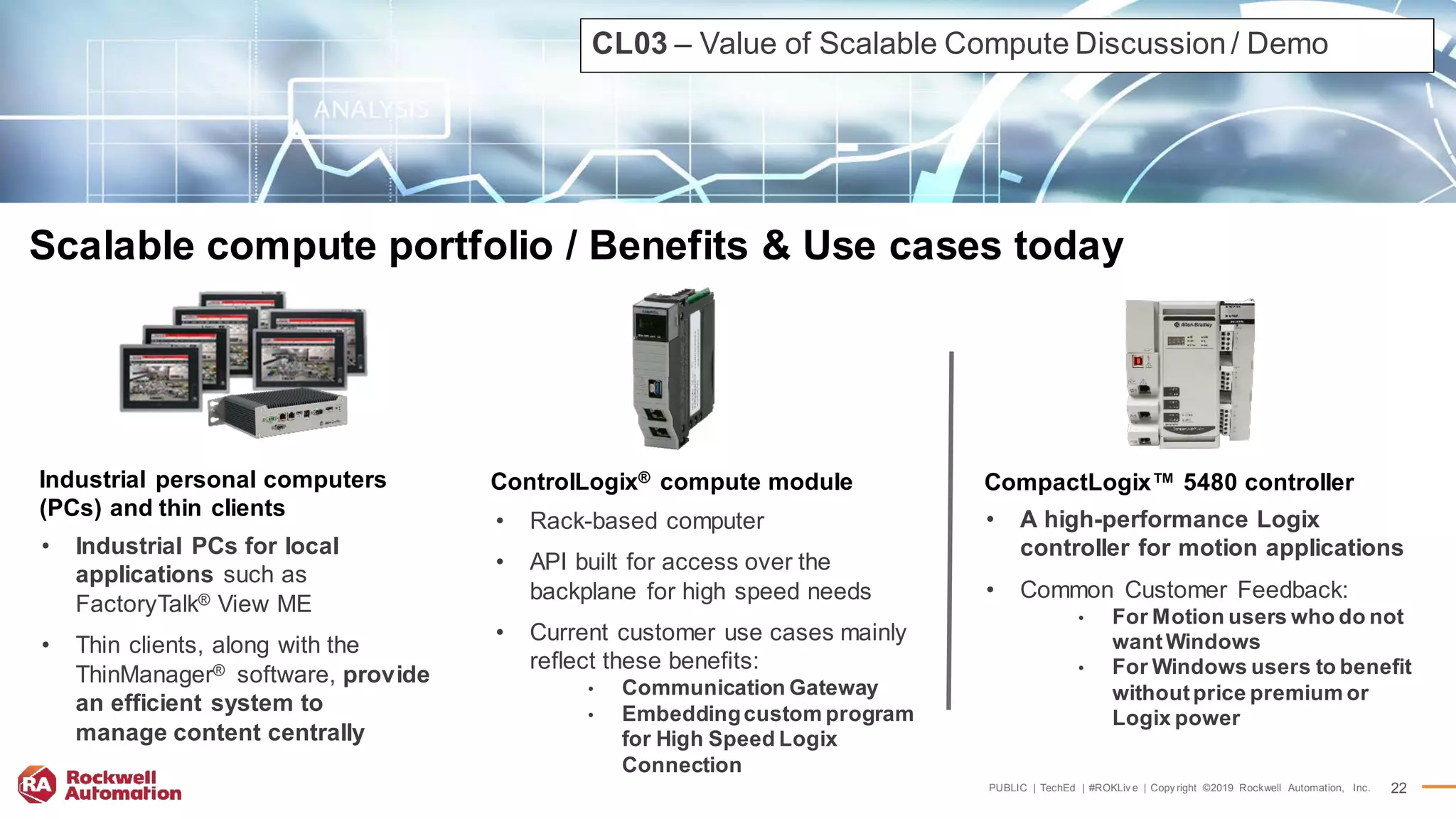 PUBLIC | TechEd | #ROKLiv e | Copy right ©2019 Rockwell Automation, Inc. 22
Scalable compute portfolio / Benefits & Use cases today
• Industrial PCs for local
applications such as
FactoryTalk® View ME
• Thin clients, along with the
ThinManager® software, provide
an efficient system to
manage content centrally
Industrial personal computers
(PCs) and thin clients
• Rack-based computer
• API built for access over the
backplane for high speed needs
• Current customer use cases mainly
reflect these benefits:
• Communication Gateway
• Embeddingcustom program
for High Speed Logix
Connection
ControlLogix® compute module
• A high-performance Logix
controller for motion applications
• Common Customer Feedback:
• For Motion users who do not
wantWindows
• For Windows users to benefit
withoutprice premium or
Logix power
CompactLogix™ 5480 controller
CL03 – Value of Scalable Compute Discussion/ Demo
 