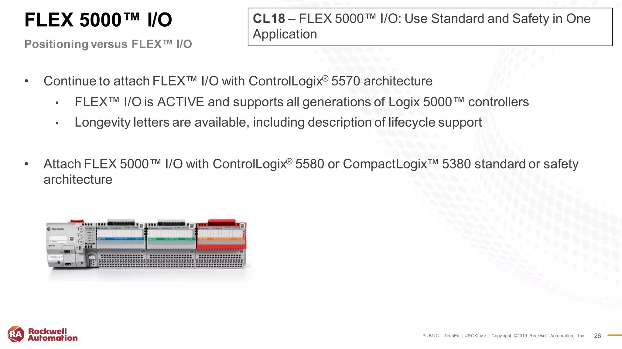 PUBLIC | TechEd | #ROKLiv e | Copy right ©2019 Rockwell Automation, Inc. 26
FLEX 5000™ I/O
Positioning versus FLEX™ I/O
• Continue to attach FLEX™ I/O with ControlLogix® 5570 architecture
• FLEX™ I/O is ACTIVE and supports all generations of Logix 5000™ controllers
• Longevity letters are available, including description of lifecycle support
• Attach FLEX 5000™ I/O with ControlLogix® 5580 or CompactLogix™ 5380 standard or safety
architecture
CL18 – FLEX 5000™ I/O: Use Standard and Safety in One
Application
 
