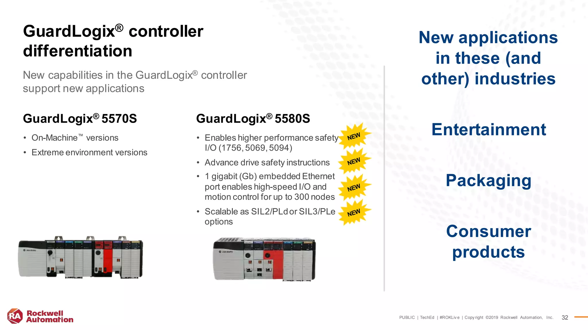 PUBLIC | TechEd | #ROKLiv e | Copy right ©2019 Rockwell Automation, Inc. 32
New applications
in these (and
other) industries
Entertainment
Packaging
Consumer
products
New capabilities in the GuardLogix® controller
support new applications
GuardLogix® controller
differentiation
GuardLogix® 5570S
• On-Machine™
versions
• Extreme environment versions
GuardLogix® 5580S
• Enables higher performance safety
I/O (1756,5069,5094)
• Advance drive safety instructions
• 1 gigabit (Gb) embedded Ethernet
port enables high-speed I/O and
motion control for up to 300 nodes
• Scalable as SIL2/PLdor SIL3/PLe
options
 