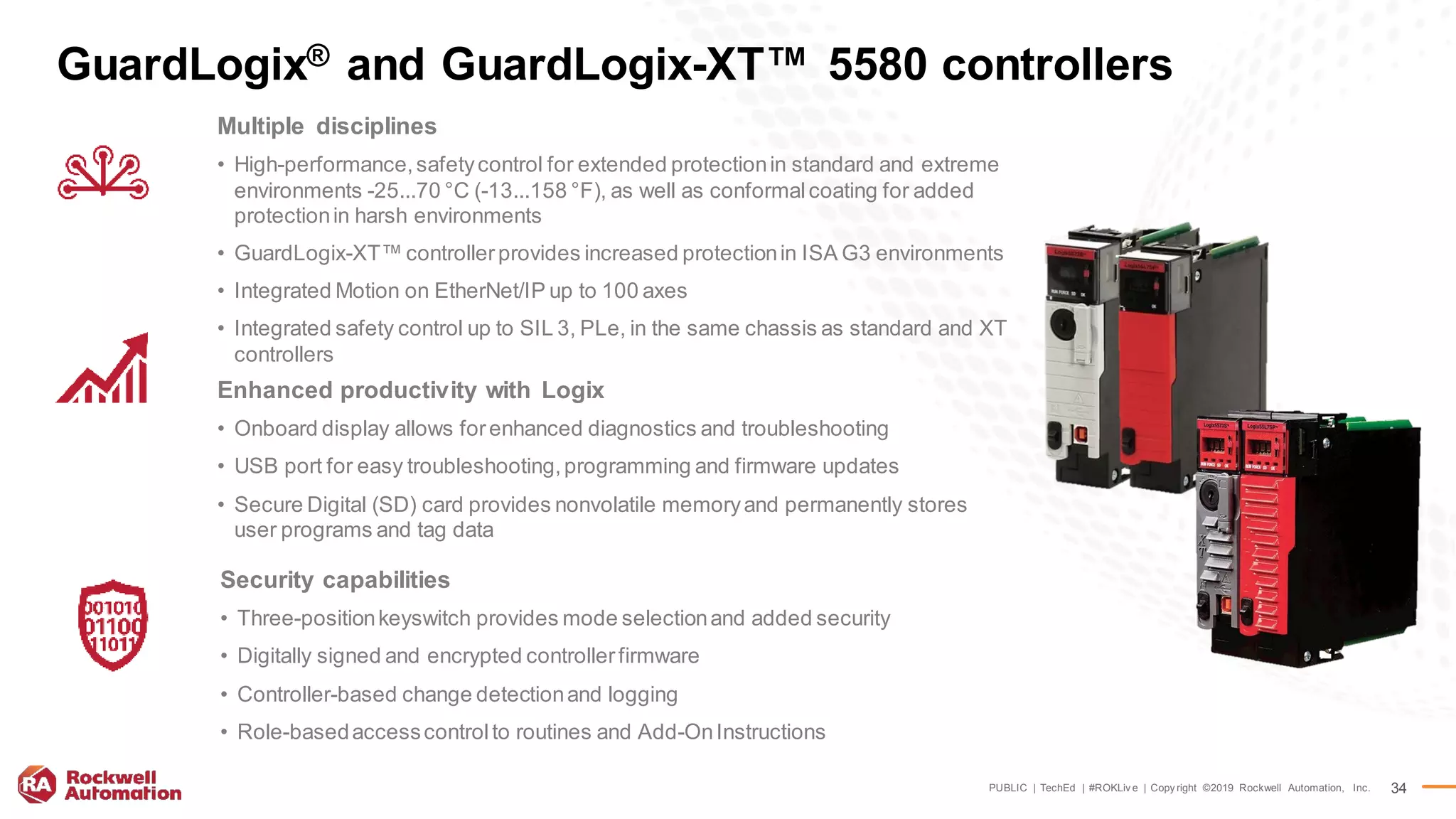 PUBLIC | TechEd | #ROKLiv e | Copy right ©2019 Rockwell Automation, Inc. 34
GuardLogix® and GuardLogix-XT™ 5580 controllers
Multiple disciplines
• High-performance,safetycontrol for extended protectionin standard and extreme
environments -25...70 °C (-13...158 °F), as well as conformalcoating for added
protectionin harsh environments
• GuardLogix-XT™ controllerprovides increased protectionin ISA G3 environments
• Integrated Motion on EtherNet/IP up to 100 axes
• Integrated safety control up to SIL 3, PLe, in the same chassis as standard and XT
controllers
Enhanced productivity with Logix
• Onboard display allows forenhanced diagnostics and troubleshooting
• USB port for easy troubleshooting,programming and firmware updates
• Secure Digital (SD) card provides nonvolatile memoryand permanently stores
user programs and tag data
Security capabilities
• Three-positionkeyswitch provides mode selectionand added security
• Digitally signed and encrypted controllerfirmware
• Controller-based change detectionand logging
• Role-basedaccesscontrolto routines and Add-OnInstructions
 