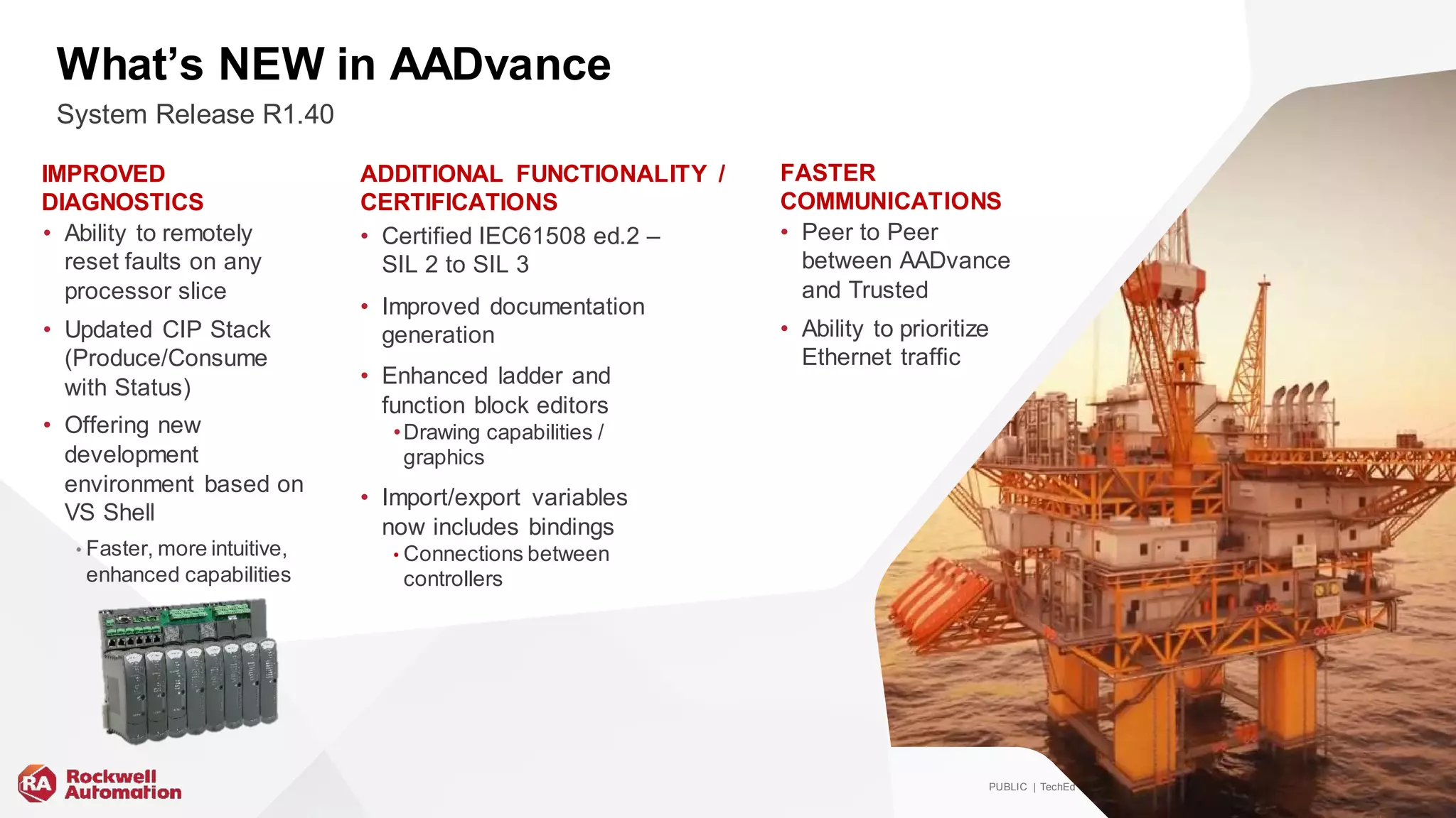 PUBLIC | TechEd | #ROKLiv e | Copy right ©2019 Rockwell Automation, Inc. 35
What’s NEW in AADvance
• Ability to remotely
reset faults on any
processor slice
• Updated CIP Stack
(Produce/Consume
with Status)
• Offering new
development
environment based on
VS Shell
• Faster, more intuitive,
enhanced capabilities
• Peer to Peer
between AADvance
and Trusted
• Ability to prioritize
Ethernet traffic
• Certified IEC61508 ed.2 –
SIL 2 to SIL 3
• Improved documentation
generation
• Enhanced ladder and
function block editors
•Drawing capabilities /
graphics
• Import/export variables
now includes bindings
• Connections between
controllers
System Release R1.40
IMPROVED
DIAGNOSTICS
ADDITIONAL FUNCTIONALITY /
CERTIFICATIONS
FASTER
COMMUNICATIONS
 