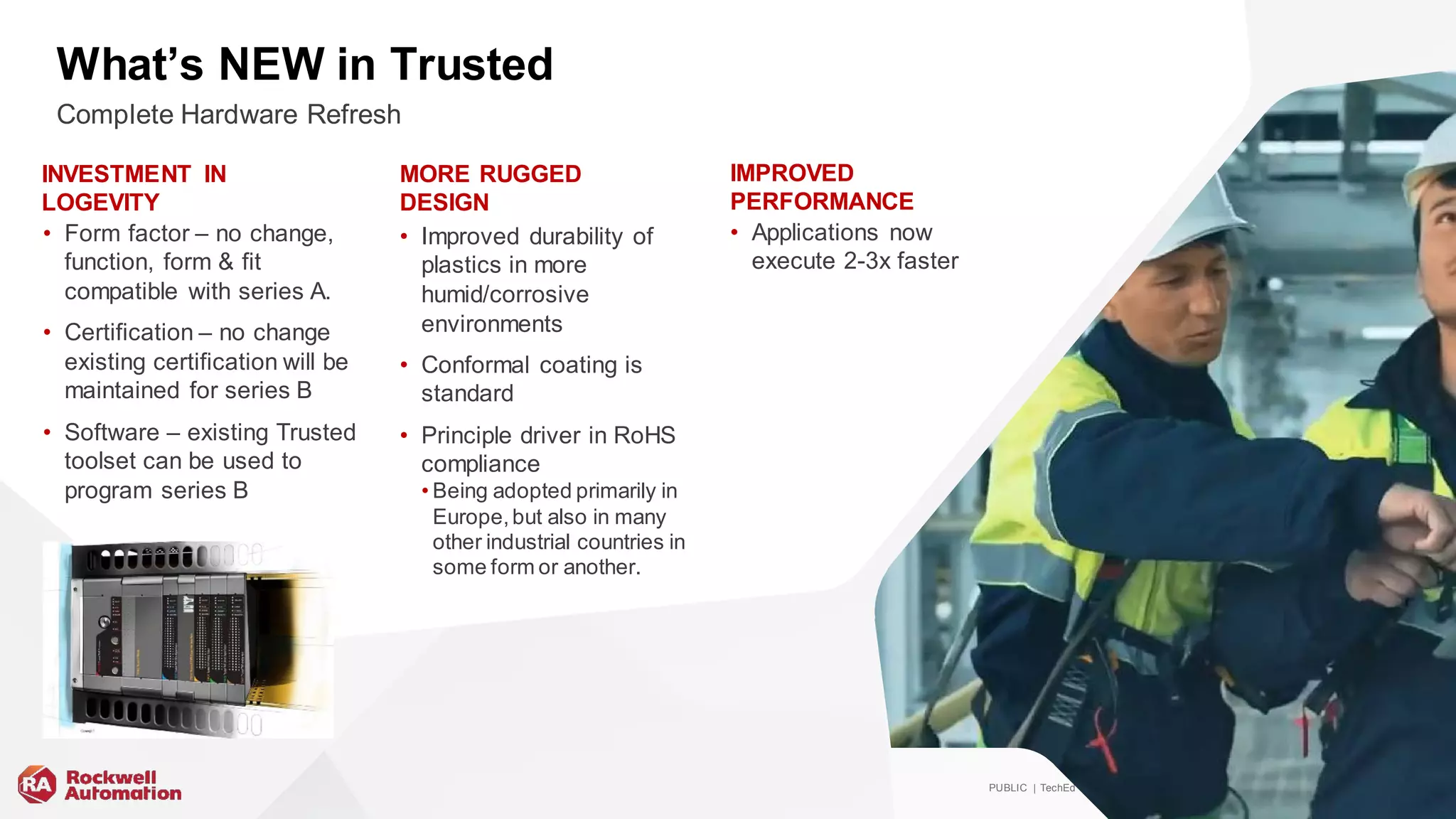 PUBLIC | TechEd | #ROKLiv e | Copy right ©2019 Rockwell Automation, Inc. 36
What’s NEW in Trusted
• Form factor – no change,
function, form & fit
compatible with series A.
• Certification – no change
existing certification will be
maintained for series B
• Software – existing Trusted
toolset can be used to
program series B
• Applications now
execute 2-3x faster
• Improved durability of
plastics in more
humid/corrosive
environments
• Conformal coating is
standard
• Principle driver in RoHS
compliance
• Being adopted primarily in
Europe,but also in many
other industrial countries in
some form or another.
Complete Hardware Refresh
INVESTMENT IN
LOGEVITY
MORE RUGGED
DESIGN
IMPROVED
PERFORMANCE
 