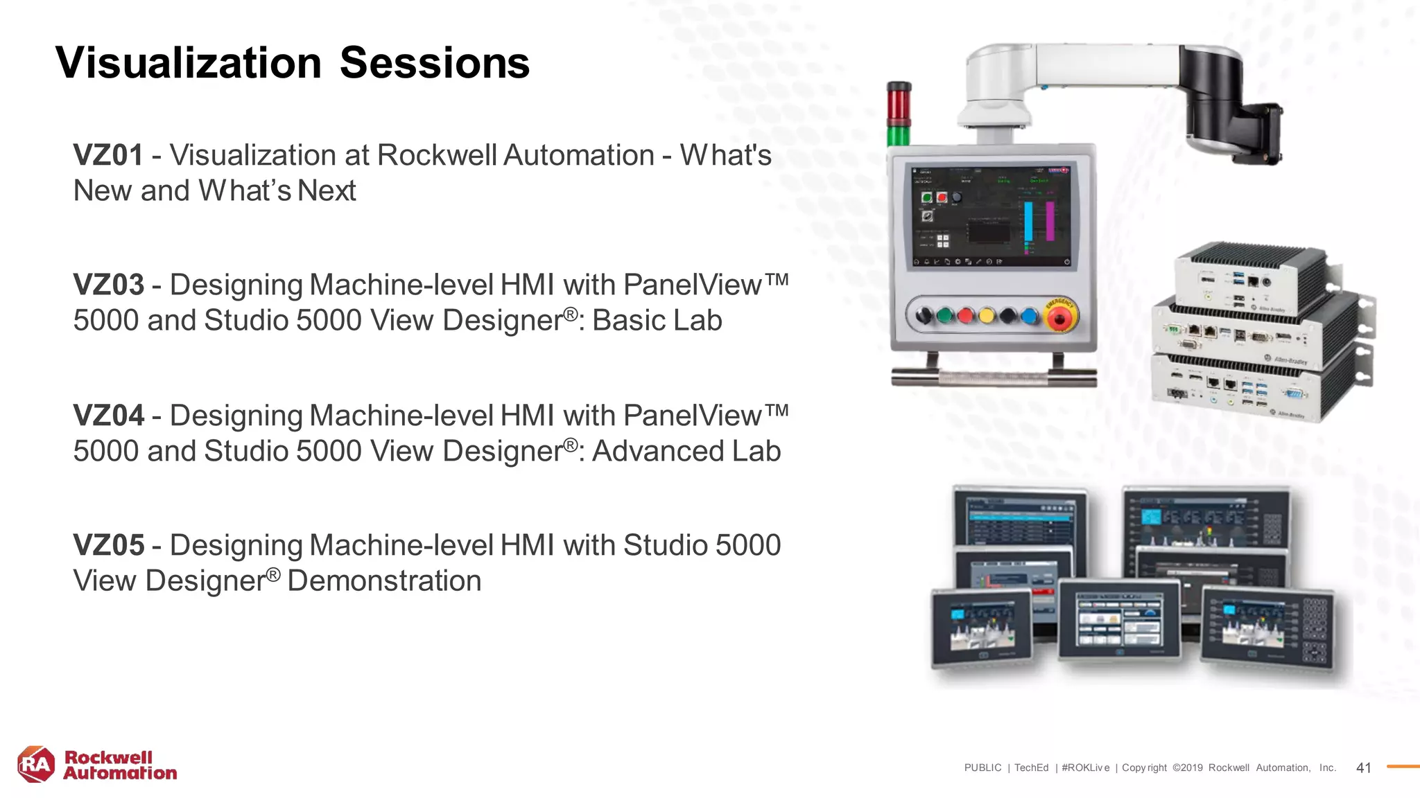 PUBLIC | TechEd | #ROKLiv e | Copy right ©2019 Rockwell Automation, Inc. 41
Visualization Sessions
VZ01 - Visualization at Rockwell Automation - What's
New and What’s Next
VZ03 - Designing Machine-level HMI with PanelView™
5000 and Studio 5000 View Designer®: Basic Lab
VZ04 - Designing Machine-level HMI with PanelView™
5000 and Studio 5000 View Designer®: Advanced Lab
VZ05 - Designing Machine-level HMI with Studio 5000
View Designer® Demonstration
 