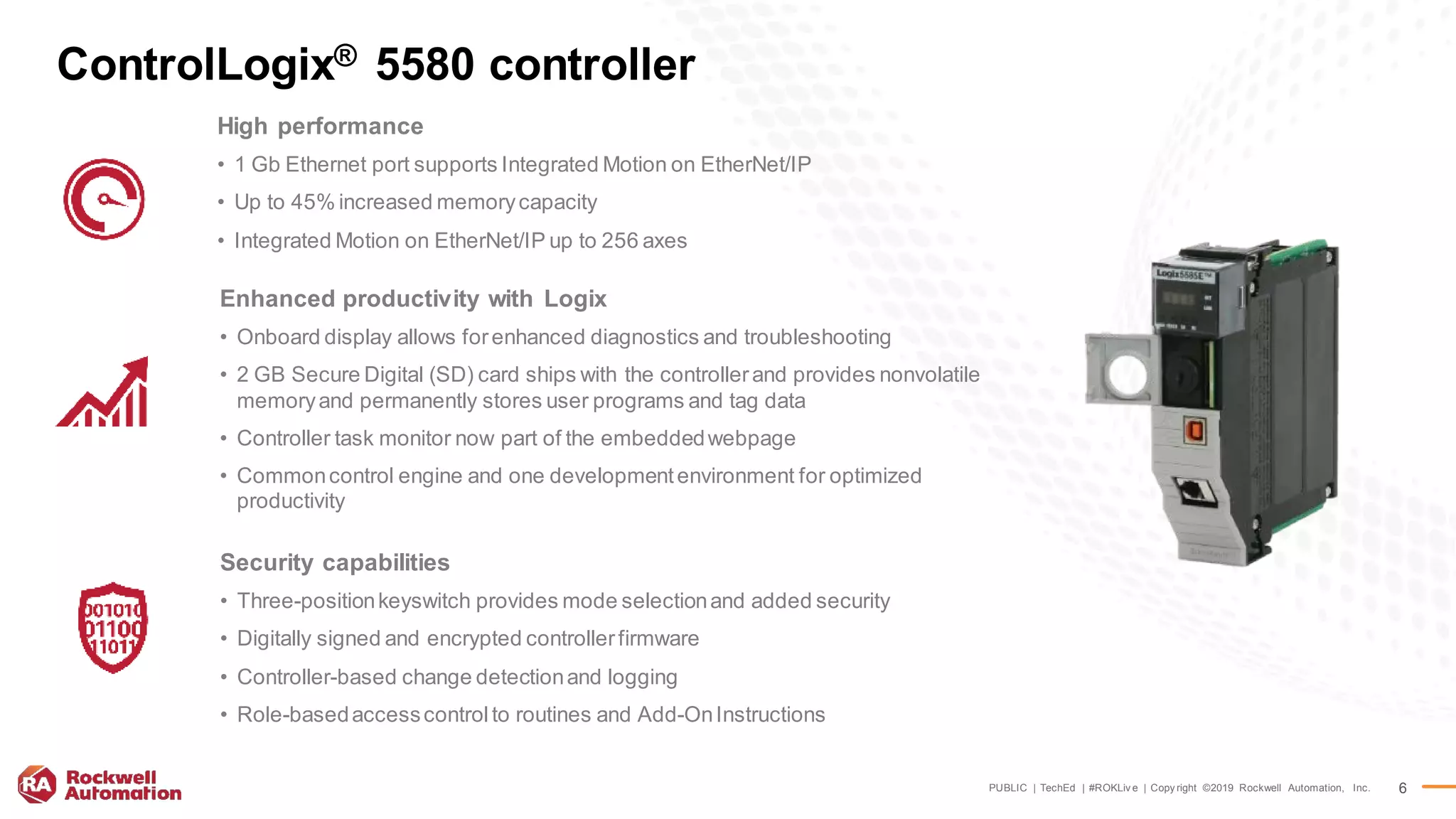 PUBLIC | TechEd | #ROKLiv e | Copy right ©2019 Rockwell Automation, Inc. 6
ControlLogix® 5580 controller
High performance
• 1 Gb Ethernet port supports Integrated Motion on EtherNet/IP
• Up to 45% increased memorycapacity
• Integrated Motion on EtherNet/IP up to 256 axes
Enhanced productivity with Logix
• Onboard display allows forenhanced diagnostics and troubleshooting
• 2 GB Secure Digital (SD) card ships with the controllerand provides nonvolatile
memoryand permanently stores user programs and tag data
• Controller task monitor now part of the embeddedwebpage
• Commoncontrol engine and one developmentenvironment for optimized
productivity
Security capabilities
• Three-positionkeyswitch provides mode selectionand added security
• Digitally signed and encrypted controllerfirmware
• Controller-based change detectionand logging
• Role-basedaccesscontrolto routines and Add-OnInstructions
 