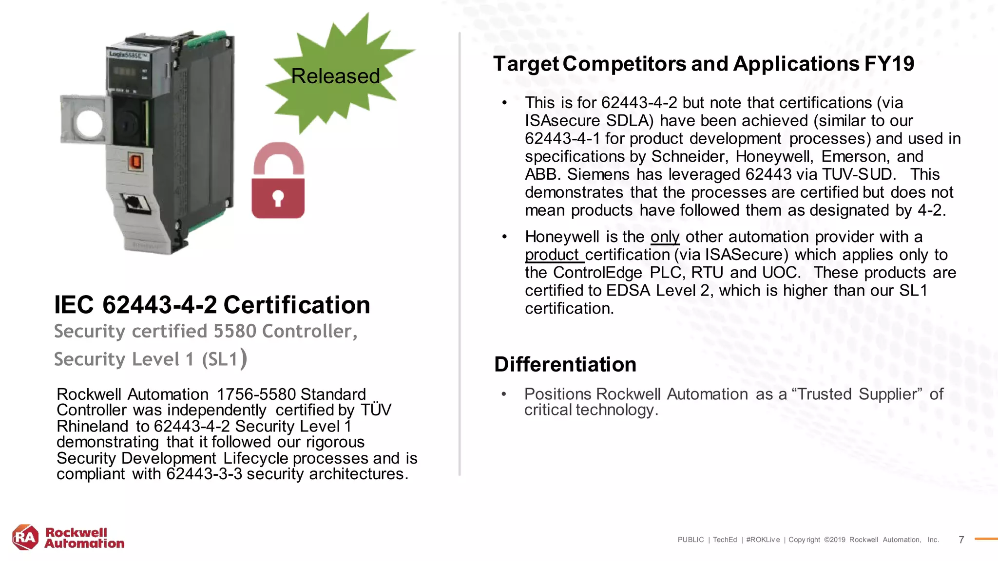 PUBLIC | TechEd | #ROKLiv e | Copy right ©2019 Rockwell Automation, Inc. 7
• This is for 62443-4-2 but note that certifications (via
ISAsecure SDLA) have been achieved (similar to our
62443-4-1 for product development processes) and used in
specifications by Schneider, Honeywell, Emerson, and
ABB. Siemens has leveraged 62443 via TUV-SUD. This
demonstrates that the processes are certified but does not
mean products have followed them as designated by 4-2.
• Honeywell is the only other automation provider with a
product certification (via ISASecure) which applies only to
the ControlEdge PLC, RTU and UOC. These products are
certified to EDSA Level 2, which is higher than our SL1
certification.
Rockwell Automation 1756-5580 Standard
Controller was independently certified by TÜV
Rhineland to 62443-4-2 Security Level 1
demonstrating that it followed our rigorous
Security Development Lifecycle processes and is
compliant with 62443-3-3 security architectures.
IEC 62443-4-2 Certification
Security certified 5580 Controller,
Security Level 1 (SL1)
Released
Differentiation
TargetCompetitors and Applications FY19
• Positions Rockwell Automation as a “Trusted Supplier” of
critical technology.
 