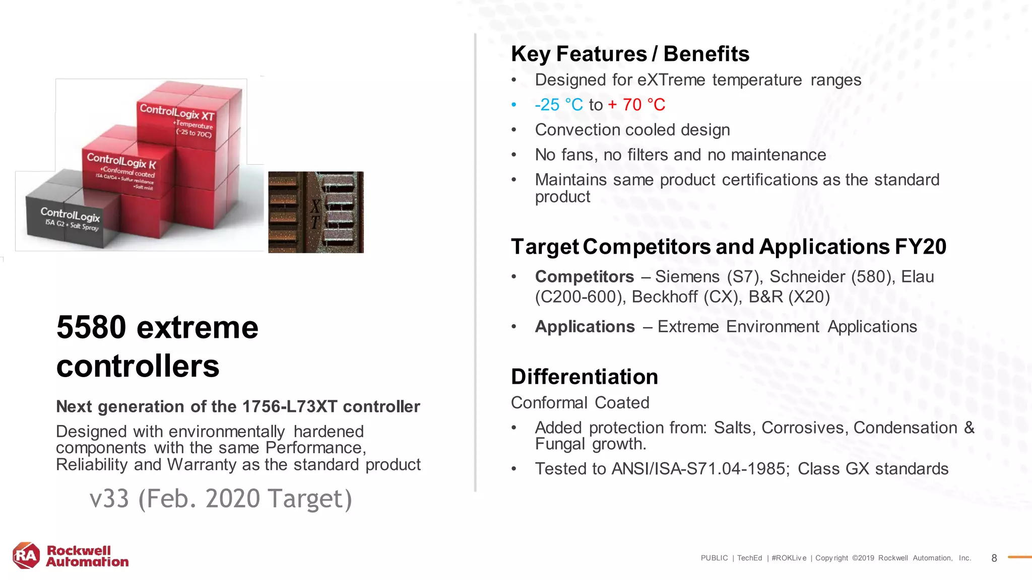 PUBLIC | TechEd | #ROKLiv e | Copy right ©2019 Rockwell Automation, Inc. 8
Key Features / Benefits
• Designed for eXTreme temperature ranges
• -25 °C to + 70 °C
• Convection cooled design
• No fans, no filters and no maintenance
• Maintains same product certifications as the standard
product
TargetCompetitors and Applications FY20
• Competitors – Siemens (S7), Schneider (580), Elau
(C200-600), Beckhoff (CX), B&R (X20)
• Applications – Extreme Environment Applications
Differentiation
Conformal Coated
• Added protection from: Salts, Corrosives, Condensation &
Fungal growth.
• Tested to ANSI/ISA-S71.04-1985; Class GX standards
Next generation of the 1756-L73XT controller
Designed with environmentally hardened
components with the same Performance,
Reliability and Warranty as the standard product
5580 extreme
controllers
v33 (Feb. 2020 Target)
 