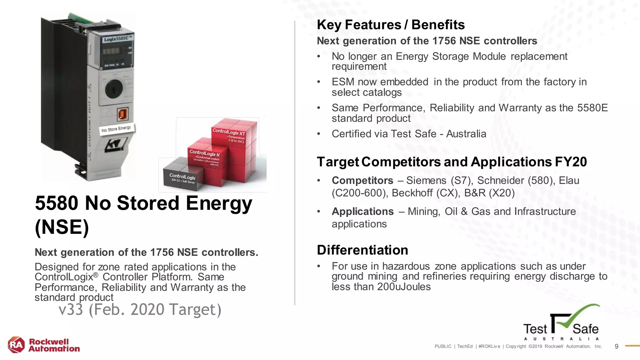 PUBLIC | TechEd | #ROKLiv e | Copy right ©2019 Rockwell Automation, Inc. 9
Key Features / Benefits
Next generation of the 1756 NSE controllers
• No longer an Energy Storage Module replacement
requirement
• ESM now embedded in the product from the factory in
select catalogs
• Same Performance, Reliability and Warranty as the 5580E
standard product
• Certified via Test Safe - Australia
TargetCompetitors and Applications FY20
• Competitors – Siemens (S7), Schneider (580), Elau
(C200-600), Beckhoff (CX), B&R (X20)
• Applications – Mining, Oil & Gas and Infrastructure
applications
Differentiation
• For use in hazardous zone applications such as under
ground mining and refineries requiring energy discharge to
less than 200uJoules
Next generation of the 1756 NSE controllers.
5580 No Stored Energy
(NSE)
Designed for zone rated applications in the
ControlLogix® Controller Platform. Same
Performance, Reliability and Warranty as the
standard product
v33 (Feb. 2020 Target)
 