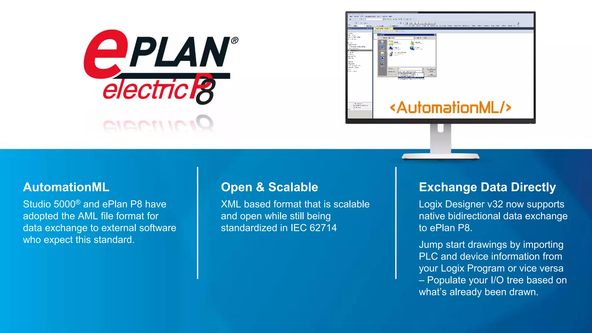 AutomationML
Studio 5000® and ePlan P8 have
adopted the AML file format for
data exchange to external software
who expect this standard.
Exchange Data Directly
Logix Designer v32 now supports
native bidirectional data exchange
to ePlan P8.
Jump start drawings by importing
PLC and device information from
your Logix Program or vice versa
– Populate your I/O tree based on
what’s already been drawn.
Open & Scalable
XML based format that is scalable
and open while still being
standardized in IEC 62714
 