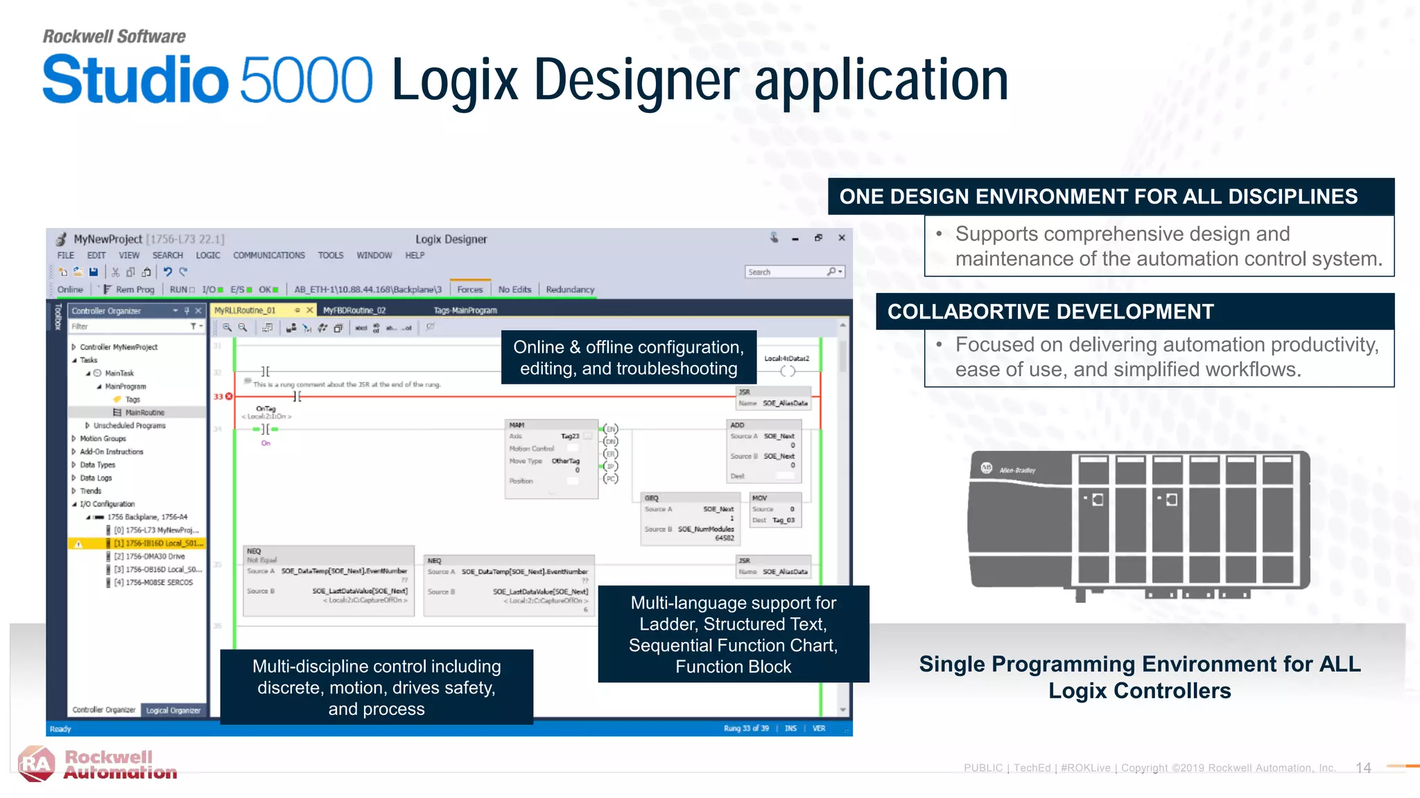 PUBLIC | TechEd | #ROKLive | Copyright ©2019 Rockwell Automation, Inc. 14
Logix Designer application
Single Programming Environment for ALL
Logix Controllers
• Focused on delivering automation productivity,
ease of use, and simplified workflows.
COLLABORTIVE DEVELOPMENT
• Supports comprehensive design and
maintenance of the automation control system.
ONE DESIGN ENVIRONMENT FOR ALL DISCIPLINES
Online & offline configuration,
editing, and troubleshooting
Multi-language support for
Ladder, Structured Text,
Sequential Function Chart,
Function BlockMulti-discipline control including
discrete, motion, drives safety,
and process
 