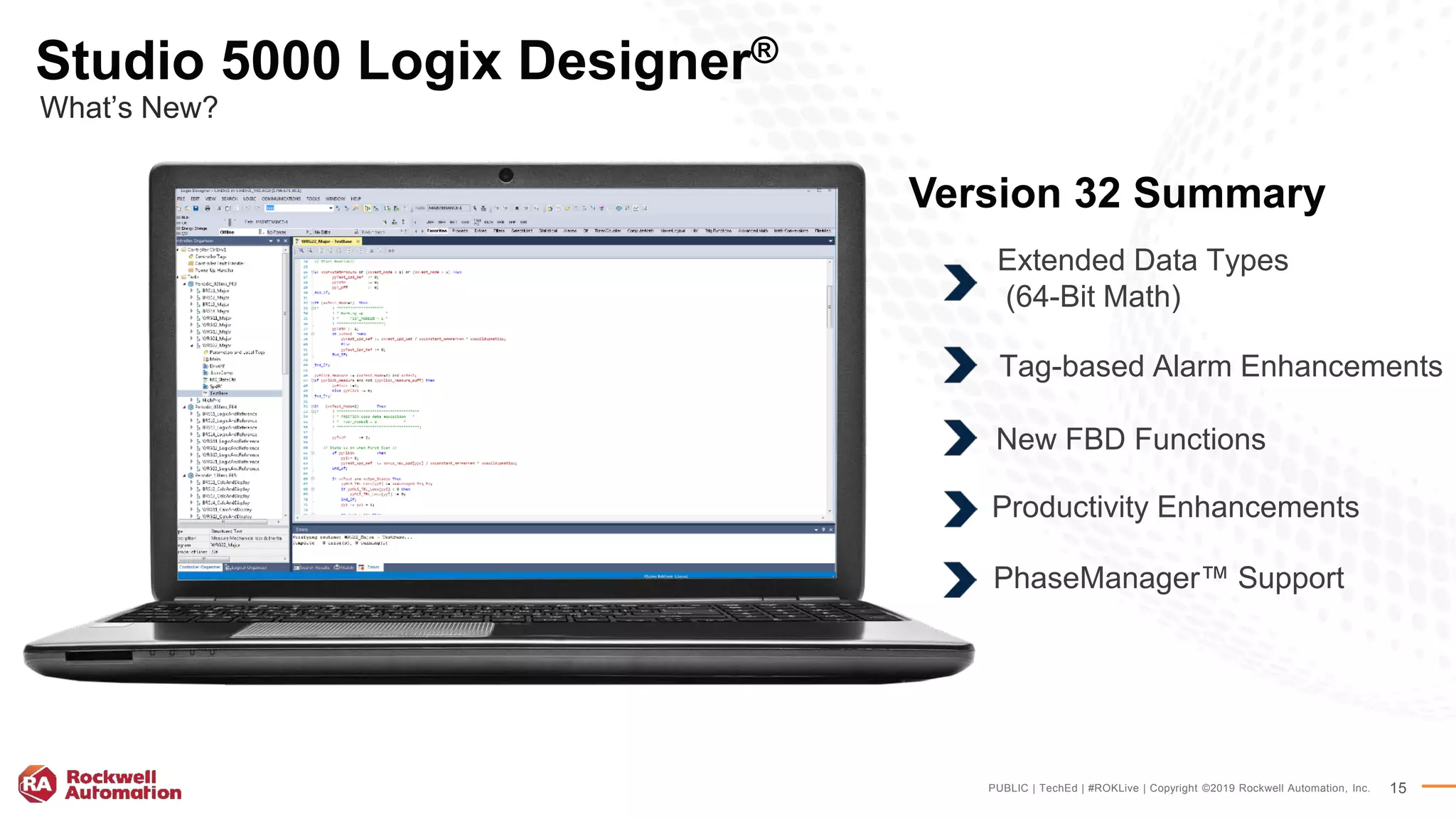 PUBLIC | TechEd | #ROKLive | Copyright ©2019 Rockwell Automation, Inc. 15
Version 32 Summary
Studio 5000 Logix Designer®
What’s New?
Extended Data Types
(64-Bit Math)
Tag-based Alarm Enhancements
New FBD Functions
Productivity Enhancements
PhaseManager™ Support
 