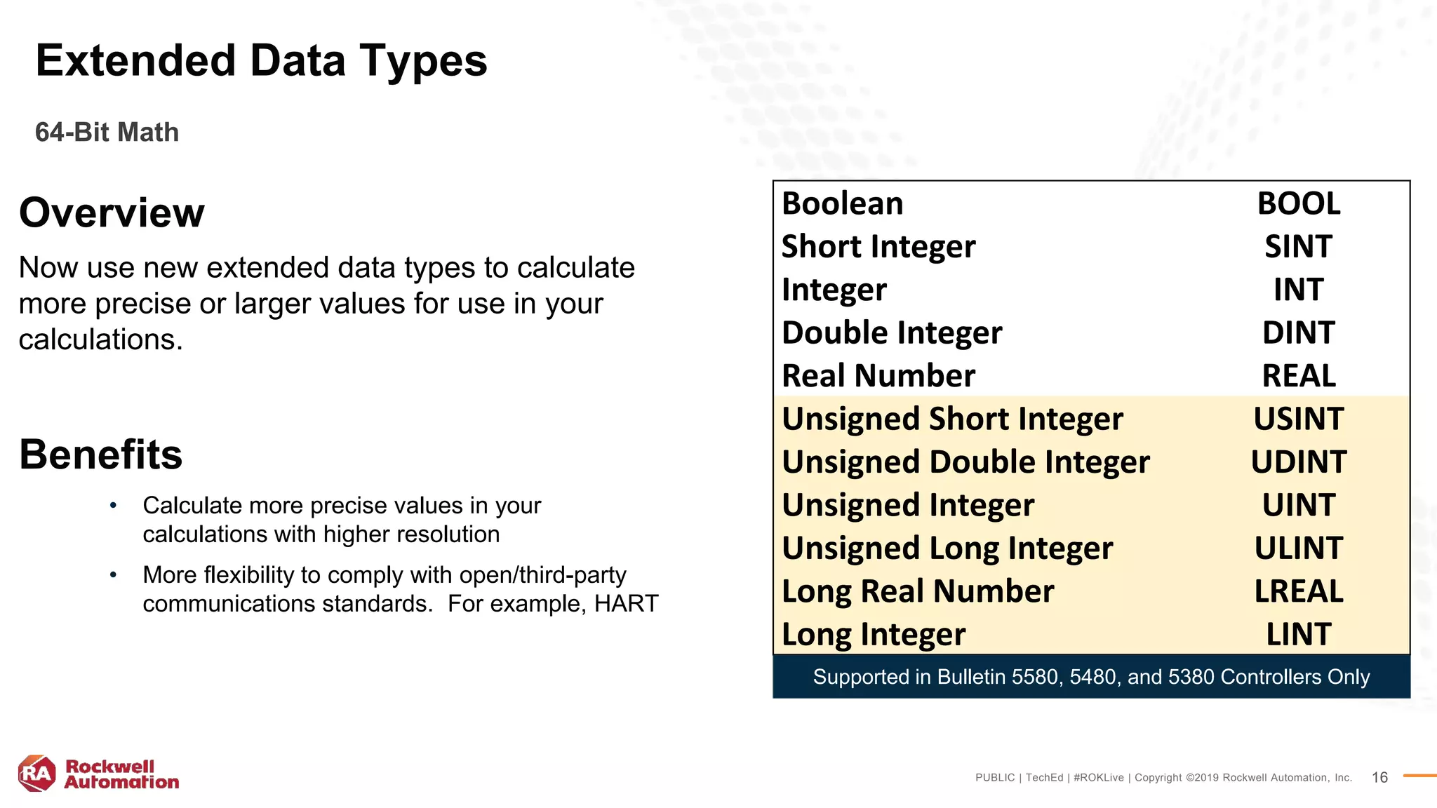 PUBLIC | TechEd | #ROKLive | Copyright ©2019 Rockwell Automation, Inc. 16
Overview
Now use new extended data types to calculate
more precise or larger values for use in your
calculations.
Benefits
• Calculate more precise values in your
calculations with higher resolution
• More flexibility to comply with open/third-party
communications standards. For example, HART
Extended Data Types
64-Bit Math
Boolean BOOL
Short Integer SINT
Integer INT
Double Integer DINT
Real Number REAL
Unsigned Short Integer USINT
Unsigned Double Integer UDINT
Unsigned Integer UINT
Unsigned Long Integer ULINT
Long Real Number LREAL
Long Integer LINT
Supported in Bulletin 5580, 5480, and 5380 Controllers Only
 