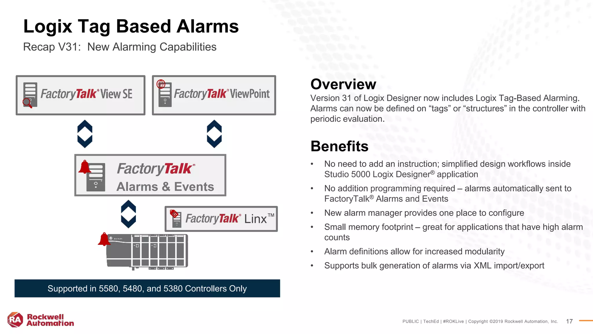 PUBLIC | TechEd | #ROKLive | Copyright ©2019 Rockwell Automation, Inc. 17
Logix Tag Based Alarms
Recap V31: New Alarming Capabilities
Overview
Version 31 of Logix Designer now includes Logix Tag-Based Alarming.
Alarms can now be defined on “tags” or “structures” in the controller with
periodic evaluation.
Benefits
• No need to add an instruction; simplified design workflows inside
Studio 5000 Logix Designer® application
• No addition programming required – alarms automatically sent to
FactoryTalk® Alarms and Events
• New alarm manager provides one place to configure
• Small memory footprint – great for applications that have high alarm
counts
• Alarm definitions allow for increased modularity
• Supports bulk generation of alarms via XML import/export
Supported in 5580, 5480, and 5380 Controllers Only
Linx™
Alarms & Events
 