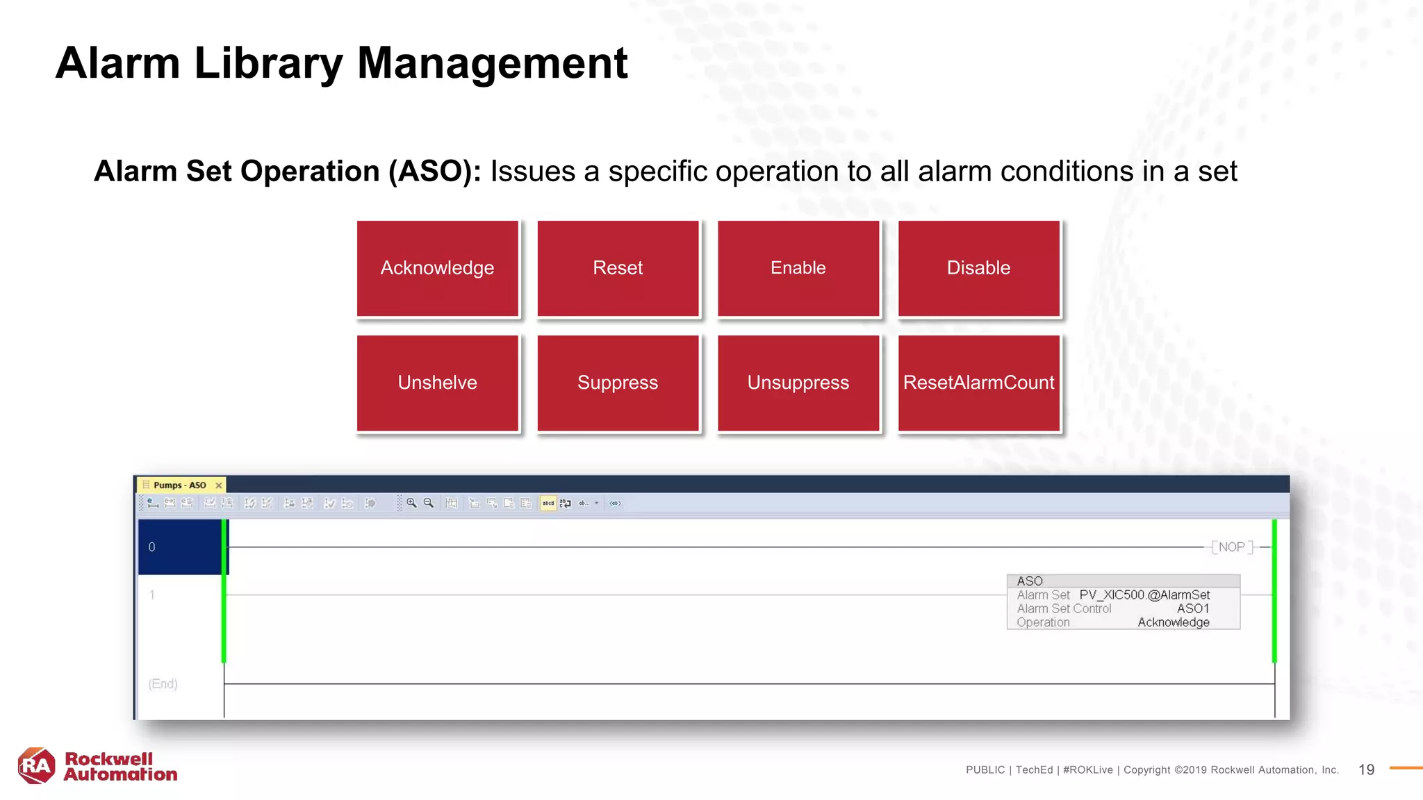 PUBLIC | TechEd | #ROKLive | Copyright ©2019 Rockwell Automation, Inc. 19
Alarm Library Management
Alarm Set Operation (ASO): Issues a specific operation to all alarm conditions in a set
Acknowledge Reset Enable Disable
Unshelve Suppress Unsuppress ResetAlarmCount
 