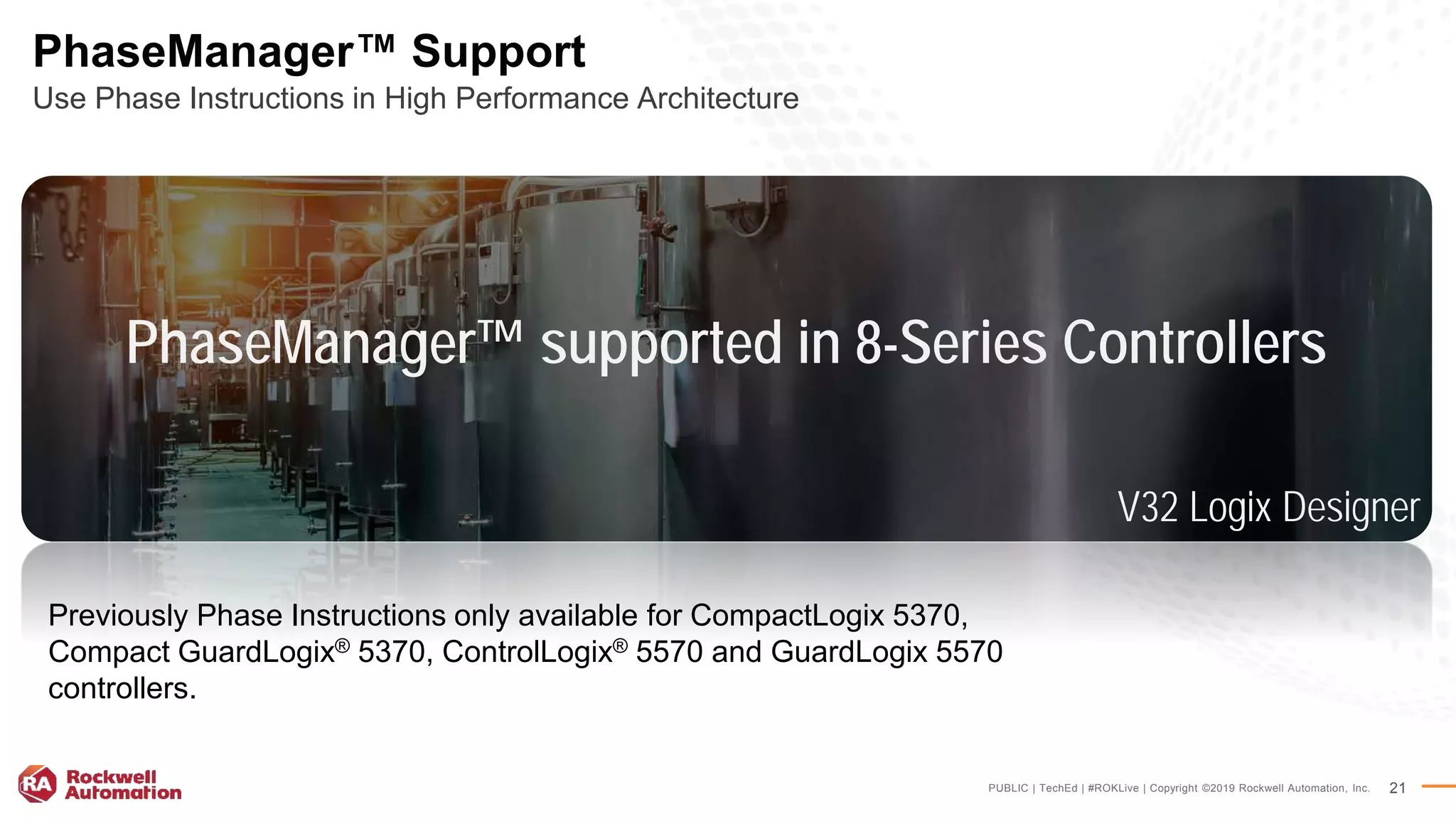 PUBLIC | TechEd | #ROKLive | Copyright ©2019 Rockwell Automation, Inc. 21
PhaseManager™ Support
Use Phase Instructions in High Performance Architecture
Previously Phase Instructions only available for CompactLogix 5370,
Compact GuardLogix® 5370, ControlLogix® 5570 and GuardLogix 5570
controllers.
PhaseManager™ supported in 8-Series Controllers
V32 Logix Designer
 