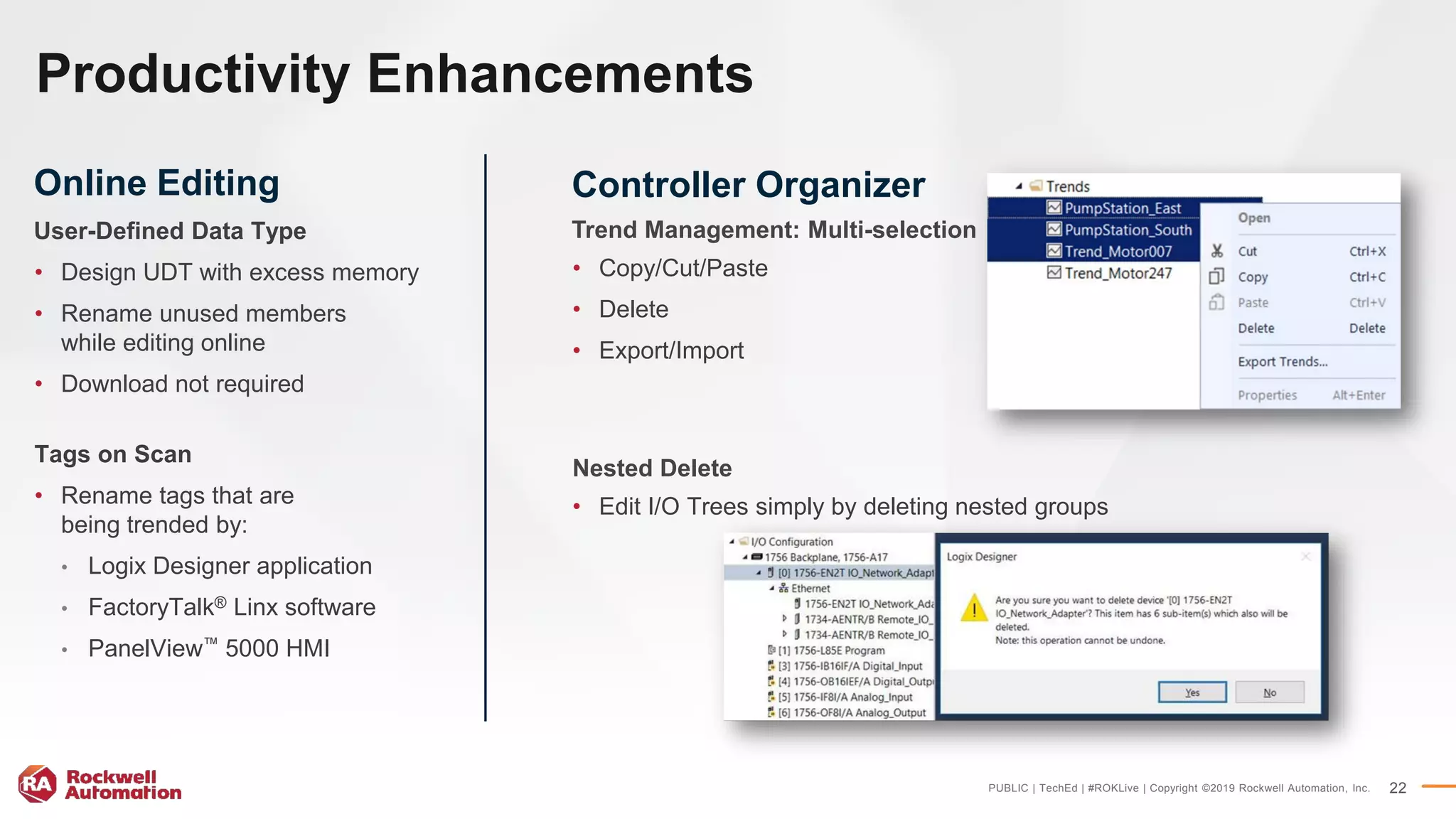 PUBLIC | TechEd | #ROKLive | Copyright ©2019 Rockwell Automation, Inc. 22
Productivity Enhancements
Online Editing
User-Defined Data Type
• Design UDT with excess memory
• Rename unused members
while editing online
• Download not required
Tags on Scan
• Rename tags that are
being trended by:
• Logix Designer application
• FactoryTalk® Linx software
• PanelView™ 5000 HMI
Controller Organizer
Trend Management: Multi-selection
• Copy/Cut/Paste
• Delete
• Export/Import
Nested Delete
• Edit I/O Trees simply by deleting nested groups
 