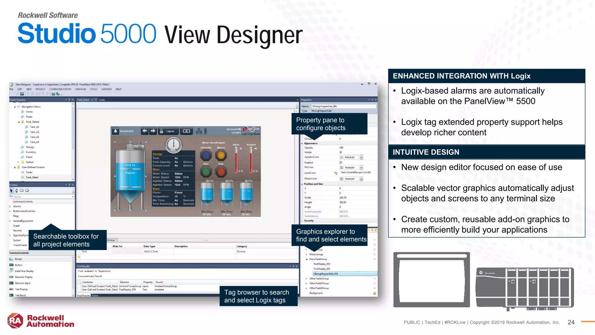 PUBLIC | TechEd | #ROKLive | Copyright ©2019 Rockwell Automation, Inc. 24
• New design editor focused on ease of use
• Scalable vector graphics automatically adjust
objects and screens to any terminal size
• Create custom, reusable add-on graphics to
more efficiently build your applications
INTUITIVE DESIGN
• Logix-based alarms are automatically
available on the PanelView™ 5500
• Logix tag extended property support helps
develop richer content
ENHANCED INTEGRATION WITH Logix
Searchable toolbox for
all project elements
Property pane to
configure objects
Tag browser to search
and select Logix tags
Graphics explorer to
find and select elements
View Designer
 
