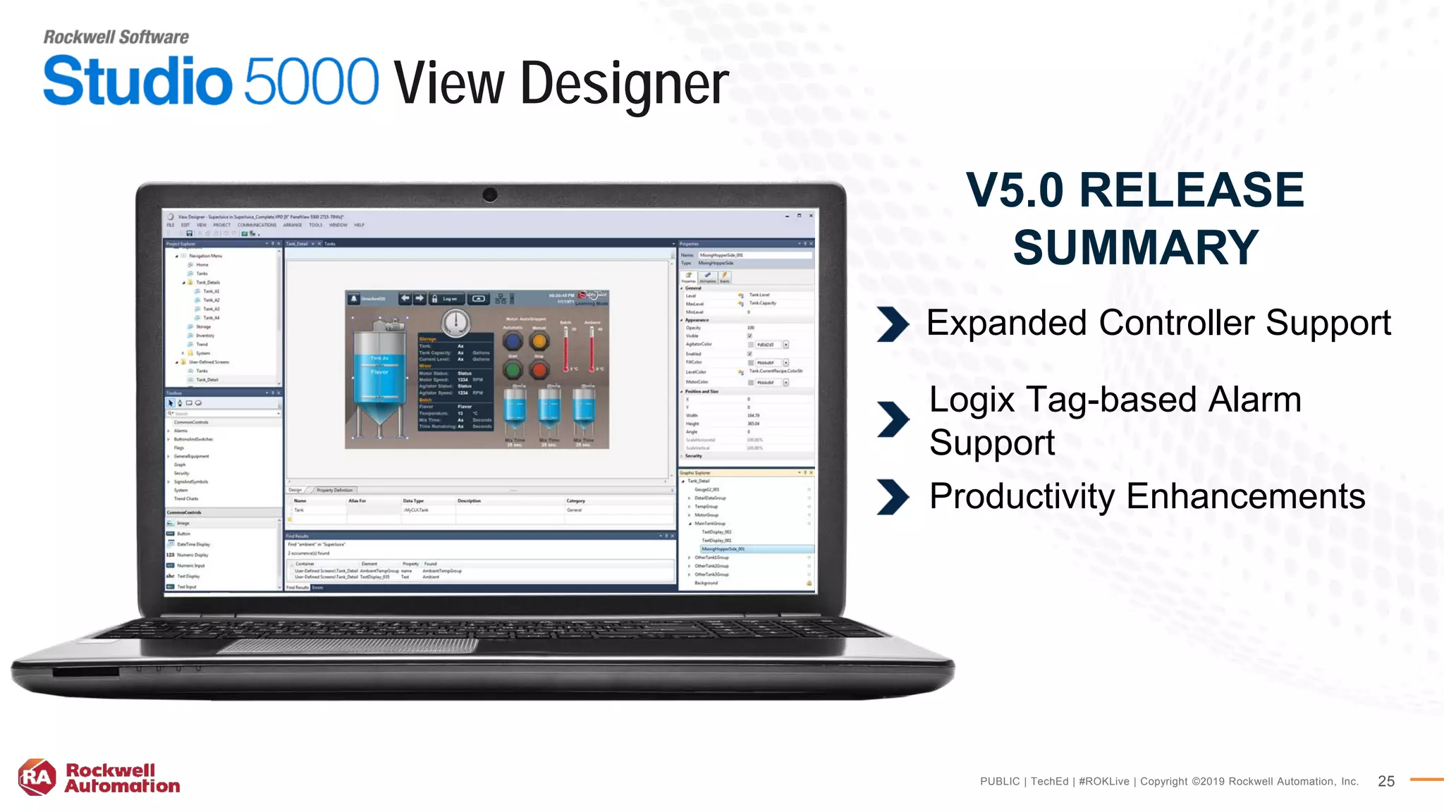 PUBLIC | TechEd | #ROKLive | Copyright ©2019 Rockwell Automation, Inc. 25
V5.0 RELEASE
SUMMARY
Expanded Controller Support
Logix Tag-based Alarm
Support
Productivity Enhancements
View Designer
 