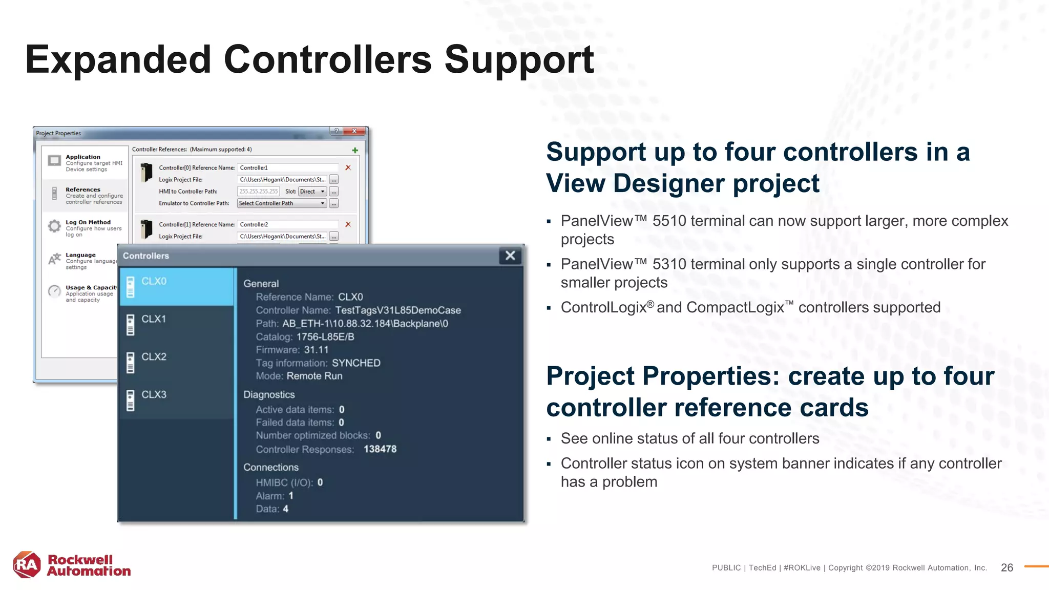 PUBLIC | TechEd | #ROKLive | Copyright ©2019 Rockwell Automation, Inc. 26
Expanded Controllers Support
Support up to four controllers in a
View Designer project
 PanelView™ 5510 terminal can now support larger, more complex
projects
 PanelView™ 5310 terminal only supports a single controller for
smaller projects
 ControlLogix® and CompactLogix™ controllers supported
Project Properties: create up to four
controller reference cards
 See online status of all four controllers
 Controller status icon on system banner indicates if any controller
has a problem
 