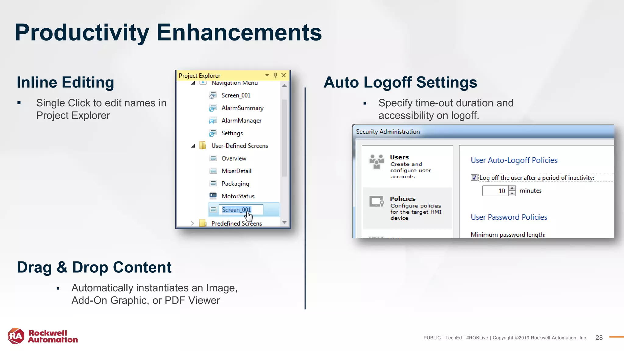 PUBLIC | TechEd | #ROKLive | Copyright ©2019 Rockwell Automation, Inc. 28
Productivity Enhancements
Drag & Drop Content
 Automatically instantiates an Image,
Add-On Graphic, or PDF Viewer
Auto Logoff Settings
 Specify time-out duration and
accessibility on logoff.
Inline Editing
 Single Click to edit names in
Project Explorer
 