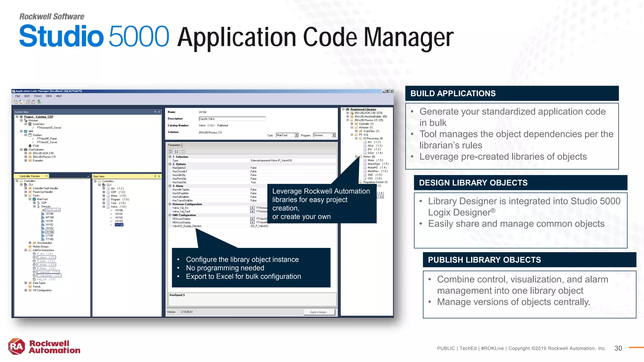 PUBLIC | TechEd | #ROKLive | Copyright ©2019 Rockwell Automation, Inc. 30
Application Code Manager
• Combine control, visualization, and alarm
management into one library object
• Manage versions of objects centrally.
PUBLISH LIBRARY OBJECTS
• Generate your standardized application code
in bulk
• Tool manages the object dependencies per the
librarian’s rules
• Leverage pre-created libraries of objects
BUILD APPLICATIONS
• Library Designer is integrated into Studio 5000
Logix Designer®
• Easily share and manage common objects
DESIGN LIBRARY OBJECTS
• Configure the library object instance
• No programming needed
• Export to Excel for bulk configuration
Leverage Rockwell Automation
libraries for easy project
creation,
or create your own
 