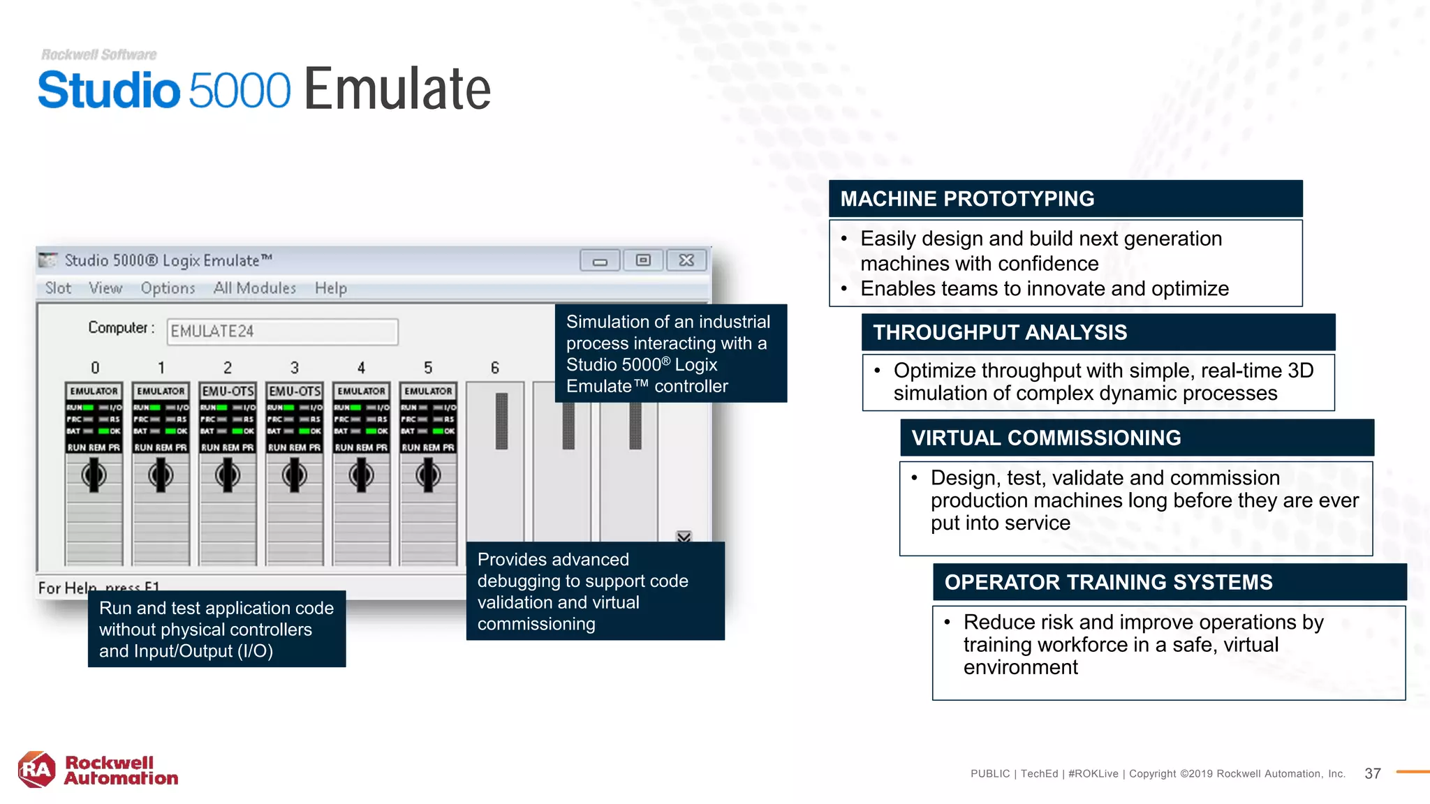 PUBLIC | TechEd | #ROKLive | Copyright ©2019 Rockwell Automation, Inc. 37
Emulate
• Design, test, validate and commission
production machines long before they are ever
put into service
VIRTUAL COMMISSIONING
• Easily design and build next generation
machines with confidence
• Enables teams to innovate and optimize
MACHINE PROTOTYPING
• Optimize throughput with simple, real-time 3D
simulation of complex dynamic processes
THROUGHPUT ANALYSIS
• Reduce risk and improve operations by
training workforce in a safe, virtual
environment
OPERATOR TRAINING SYSTEMS
Provides advanced
debugging to support code
validation and virtual
commissioning
Simulation of an industrial
process interacting with a
Studio 5000® Logix
Emulate™ controller
Run and test application code
without physical controllers
and Input/Output (I/O)
 