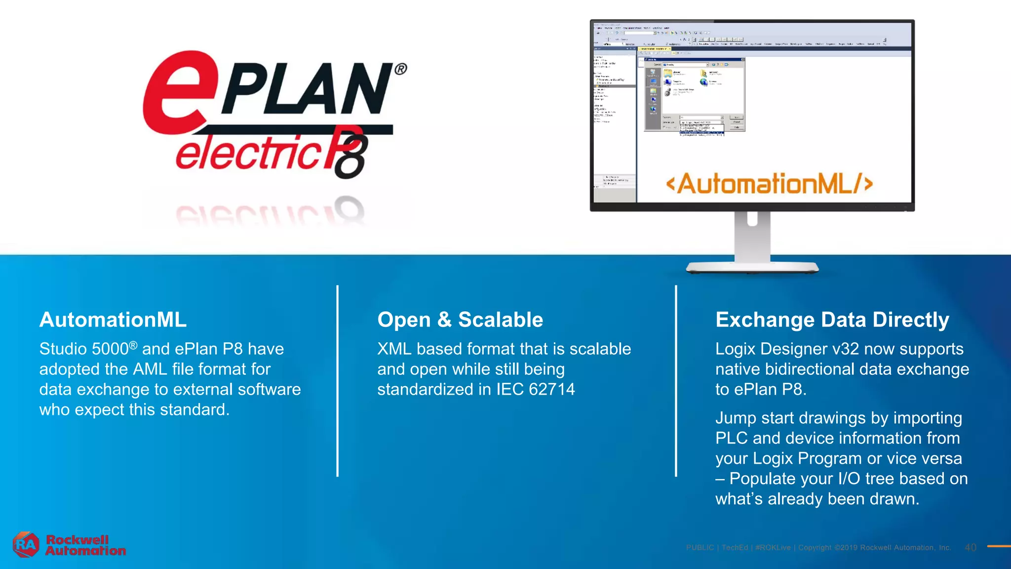 PUBLIC | TechEd | #ROKLive | Copyright ©2019 Rockwell Automation, Inc. 40
AutomationML
Studio 5000® and ePlan P8 have
adopted the AML file format for
data exchange to external software
who expect this standard.
Exchange Data Directly
Logix Designer v32 now supports
native bidirectional data exchange
to ePlan P8.
Jump start drawings by importing
PLC and device information from
your Logix Program or vice versa
– Populate your I/O tree based on
what’s already been drawn.
Open & Scalable
XML based format that is scalable
and open while still being
standardized in IEC 62714
 