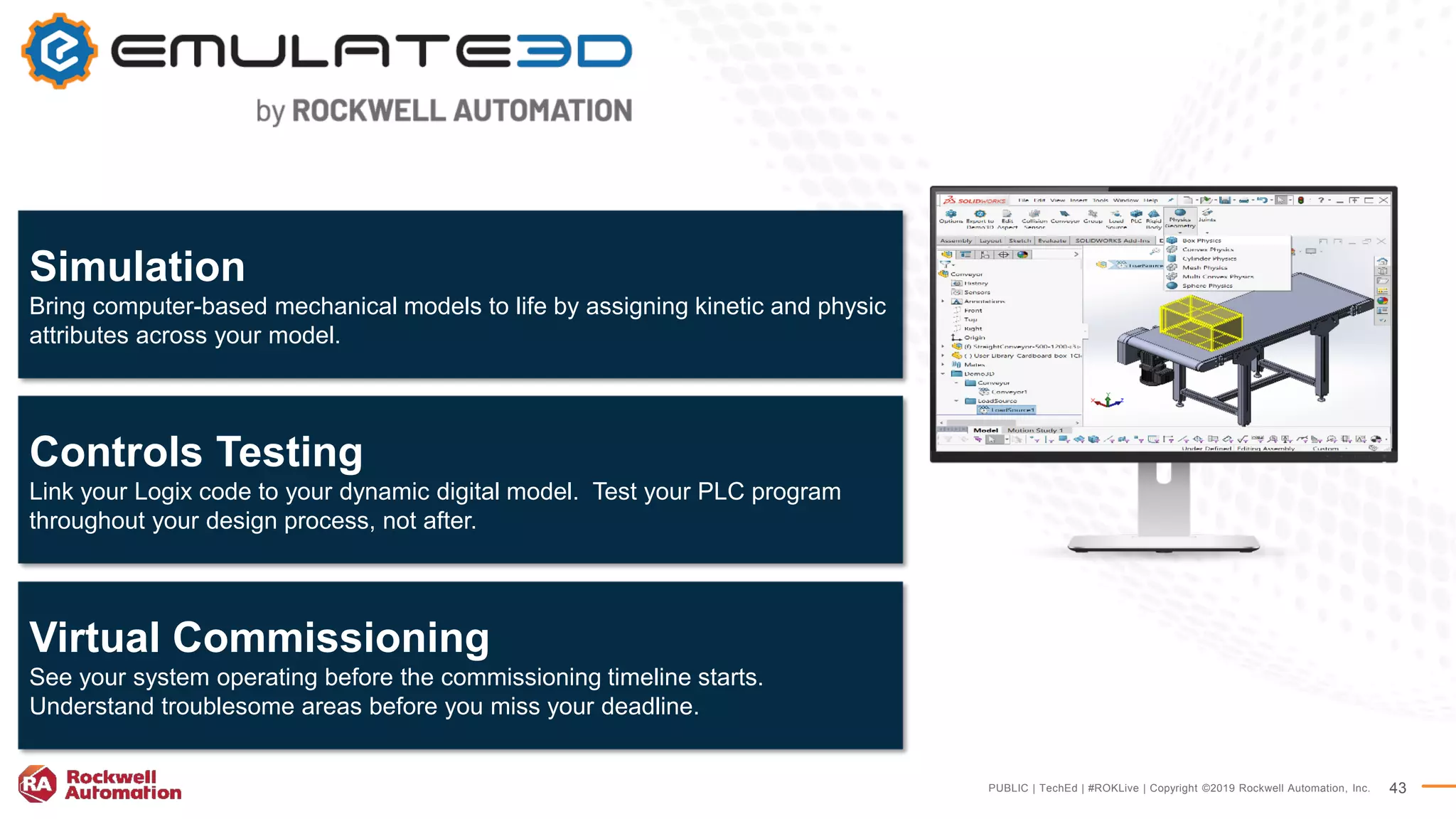 PUBLIC | TechEd | #ROKLive | Copyright ©2019 Rockwell Automation, Inc. 43
Simulation
Bring computer-based mechanical models to life by assigning kinetic and physic
attributes across your model.
Controls Testing
Link your Logix code to your dynamic digital model. Test your PLC program
throughout your design process, not after.
Virtual Commissioning
See your system operating before the commissioning timeline starts.
Understand troublesome areas before you miss your deadline.
 