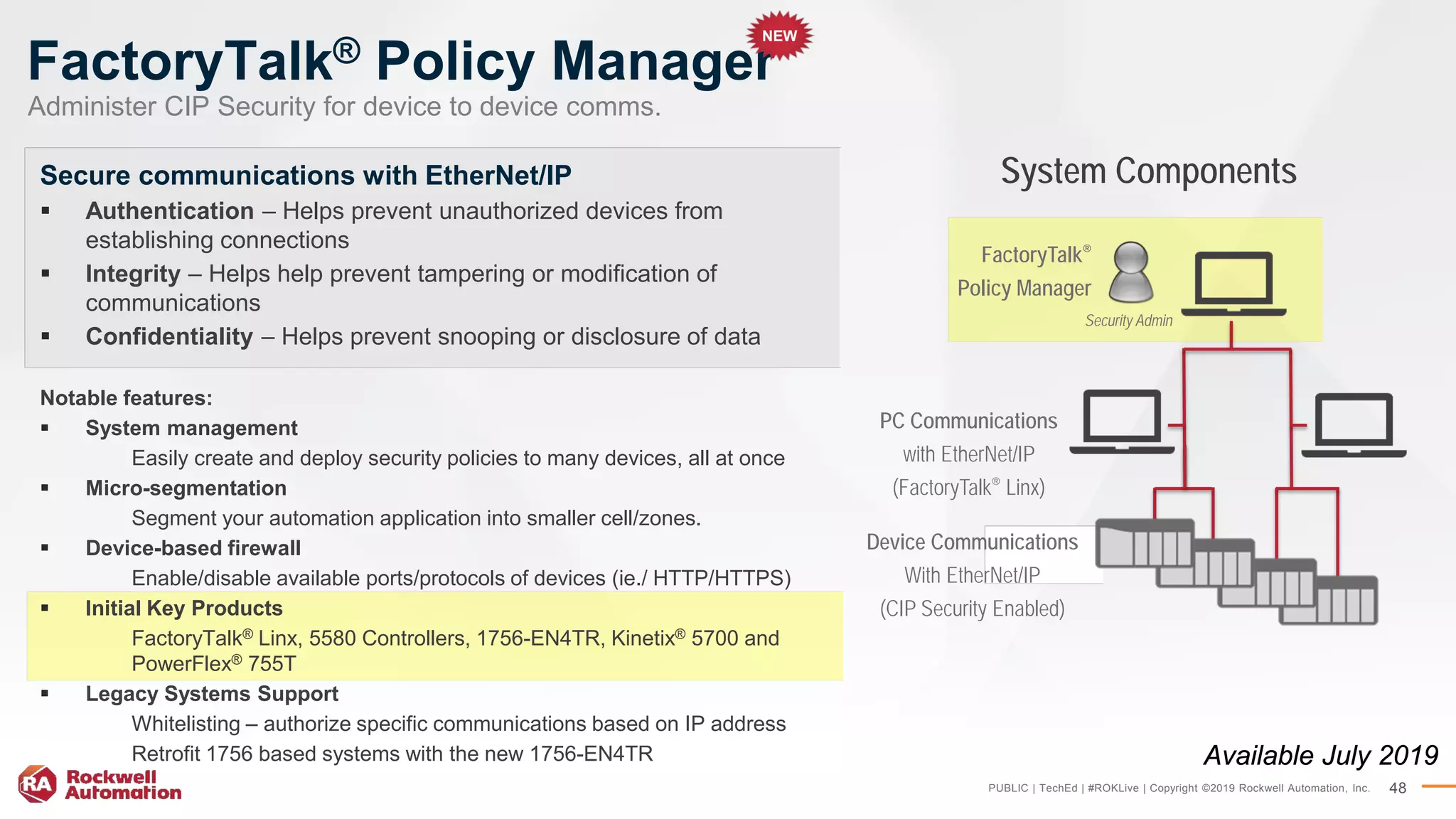 PUBLIC | TechEd | #ROKLive | Copyright ©2019 Rockwell Automation, Inc. 48
FactoryTalk® Policy Manager
Secure communications with EtherNet/IP
 Authentication – Helps prevent unauthorized devices from
establishing connections
 Integrity – Helps help prevent tampering or modification of
communications
 Confidentiality – Helps prevent snooping or disclosure of data
Notable features:
 System management
Easily create and deploy security policies to many devices, all at once
 Micro-segmentation
Segment your automation application into smaller cell/zones.
 Device-based firewall
Enable/disable available ports/protocols of devices (ie./ HTTP/HTTPS)
 Initial Key Products
FactoryTalk® Linx, 5580 Controllers, 1756-EN4TR, Kinetix® 5700 and
PowerFlex® 755T
 Legacy Systems Support
Whitelisting – authorize specific communications based on IP address
Retrofit 1756 based systems with the new 1756-EN4TR
FactoryTalk®
Policy Manager
PC Communications
with EtherNet/IP
(FactoryTalk® Linx)
Device Communications
With EtherNet/IP
(CIP Security Enabled)
System Components
Security Admin
Available July 2019
Administer CIP Security for device to device comms.
NEW
 