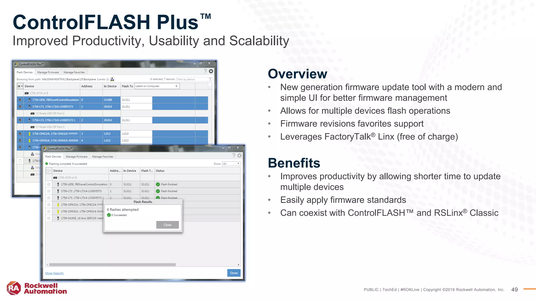 PUBLIC | TechEd | #ROKLive | Copyright ©2019 Rockwell Automation, Inc. 49
ControlFLASH Plus™
Improved Productivity, Usability and Scalability
Overview
• New generation firmware update tool with a modern and
simple UI for better firmware management
• Allows for multiple devices flash operations
• Firmware revisions favorites support
• Leverages FactoryTalk® Linx (free of charge)
Benefits
• Improves productivity by allowing shorter time to update
multiple devices
• Easily apply firmware standards
• Can coexist with ControlFLASH™ and RSLinx® Classic
 
