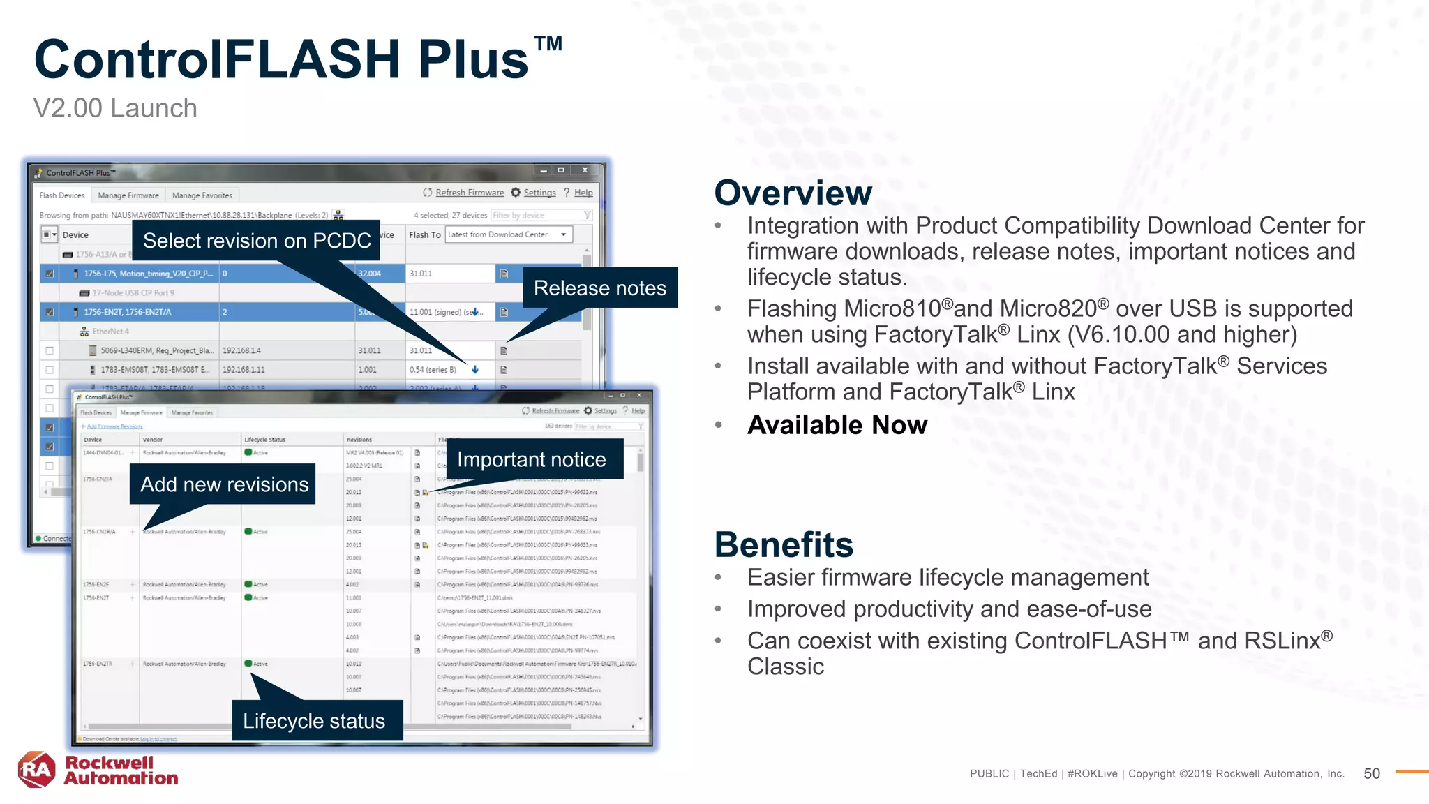 PUBLIC | TechEd | #ROKLive | Copyright ©2019 Rockwell Automation, Inc. 50
Overview
• Integration with Product Compatibility Download Center for
firmware downloads, release notes, important notices and
lifecycle status.
• Flashing Micro810®and Micro820® over USB is supported
when using FactoryTalk® Linx (V6.10.00 and higher)
• Install available with and without FactoryTalk® Services
Platform and FactoryTalk® Linx
• Available Now
Benefits
• Easier firmware lifecycle management
• Improved productivity and ease-of-use
• Can coexist with existing ControlFLASH™ and RSLinx®
Classic
Lifecycle status
Release notes
Add new revisions
Important notice
Select revision on PCDC
V2.00 Launch
ControlFLASH Plus™
 